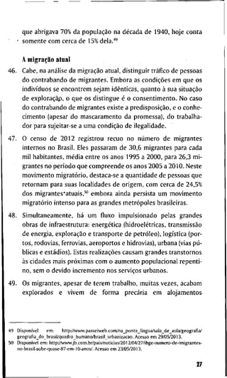 q u e a b r i g a v a 7 0 % d a população n a década d e 1 9 4 0 , h o j e c o n t a
s o m e n t e c o m c e r c a d e 1 5 % d e l a . ' "
A migração a l u a i
4 6 . C a b e , n a análise d a migração a t u a l , d i s t i n g u i r tráfico d e p e s s o a s
d o c o n t r a b a n d o d e m i g r a n t e s . E m b o r a as condições e m q u e o s
indivíduos se e n c o n t r e m s e j a m idênticas, q u a n t o à s u a situação
d e exploraçãp, õ q u e o s d i s t i n g u e é o c o n s e n t i m e n t o . N o c a s o
d o c o n t r a b a n d o d e m i g r a n t e s e x i s t e a predisposição, e o c o n h e -
c i m e n t o ( a p e s a r d o m a s c a r a m e n t o d a p r o m e s s a ) , d o t r a b a l h a -
d o r p a r a s u j e i t a r - s e a u m a condição d e i l e g a l i d a d e .
4 7 . O c e n s o d e 2 0 1 2 r e g i s t r o u r e c u o n o número d e m i g r a n t e s
i n t e r n o s n o B r a s i l . E l e s p a s s a r a m d e 3 0 , 6 m i g r a n t e s p a r a c a d a
m i l h a b i t a n t e s , média e n t r e o s a n o s 1 9 9 5 a 2 0 0 0 , p a r a 2 6 , 3 m i -
g r a n t e s n o período q u e c o m p r e e n d e o s a n o s 2 0 0 5 a 2 0 1 0 . N e s t e
m o v i m e n t o migratório, d e s t a c a - s e a q u a n t i d a d e d e p e s s o a s q u e
r e t o r n a m p a r a s u a s l o c a l i d a d e s d e o r i g e m , c o m c e r c a d e 2 4 , 5 %
d o s m i g r a n t e s ^ a t u a i s , ^ " e m b o r a a i n d a p e r s i s t a u m m o v i m e n t o
migratório i n t e n s o p a r a as g r a n d e s metrópoles b r a s i l e i r a s .
4 8 . S i m u l t a n e a m e n t e , há u m fluxo i m p u l s i o n a d o p e l a s g r a n d e s
o b r a s d e i n f t - a e s t r u t u r a : energética (hidroelétricas, transmissão
d e e n e r g i a , exploração e t r a n s p o r t e d e petróleo), logística ( p o r -
t o s , r o d o v i a s , f e r r o v i a s , a e r o p o r t o s e h i d r o v i a s ) , u r b a n a (vias pú-
b l i c a s e estádios). E s t a s realizações c a u s a m g r a n d e s t r a n s t o r n o s
às c i d a d e s m a i s próximas c o m o a u m e n t o p o p u l a c i o n a l r e p e n t i -
n o , s e m o d e v i d o i n c r e m e n t o n o s serviços u r b a n o s .
4 9 . O s m i g r a n t e s , a p e s a r d e t e r e m t r a b a l h o , m u i t a s v e z e s , a c a b a m
e x p l o r a d o s e v i v e m d e f o r m a precária e m a l o j a m e n t o s
4 9 Disponível e m : h t t p : / A v w w . p a s s e i w e b . c o m / n a _ p o n t a J i n g u a / s a l a _ d e _ a u l a / g e o g r a f i a /
g e o g ^ a f i a _ d o _ b r a s i l / q u a d r o _ h u m a n o ^ r a s i l _ u r b a n i z a c a o . A c e s s o e m 2 9 / 0 5 / 2 0 1 3 .
5 0 Disponível e m : h t t p : / / w w w . j b . c o m . b r / p a i s / n o t i c i a s / 2 0 1 2 / 0 4 / 2 7 / i b g e - n u m e r o - d e - i m i g r a n t e s -
n o - b r a s i l - s o b e - q u a s e - 8 7 - e m - 1 0 - a n o s / . A c e s s o e m 2 3 / 0 5 / 2 0 1 3 .
27
 
