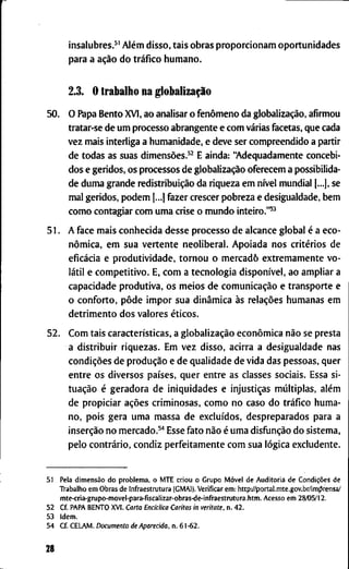 i n s a l u b r e s . ^ ' Além d i s s o , t a i s o b r a s p r o p o r c i o n a m o p o r t u n i d a d e s
p a r a a ação d o tráfico h u m a n o .
2.3. O t r a b a l h o n a globalização
50. O P a p a B e n t o X V I , a o a n a l i s a r o fenômeno d a globalização, a f i r m o u
t r a t a r - s e d e u m p r o c e s s o a b r a n g e n t e e c o m várias f a c e t a s , q u e c a d a
v e z m a i s i n t e r l i g a a h u m a n i d a d e , e d e v e s e r c o m p r e e n d i d o a p a r t i r
d e t o d a s a s s u a s dimensões.^^ E a i n d a : " A d e q u a d a m e n t e c o n c e b i -
d o s e g e r i d o s , o s p r o c e s s o s d e globalização o f e r e c e m a p o s s i b i l i d a -
d e d u m a g r a n d e redistribuição d a r i q u e z a e m nível m u n d i a l [...], s e
m a l g e r i d o s , p o d e m |...] f a z e r c r e s c e r p o b r e z a e d e s i g u a l d a d e , b e m
c o m o c o n t a g i a r c o m u m a c r i s e o m u n d o inteiro."^^
5 1 . A f a c e m a i s c o n h e c i d a d e s s e p r o c e s s o d e a l c a n c e g l o b a l é a e c o -
nômica, e m s u a v e r t e n t e n e o l i b e r a l . A p o i a d a n o s critérios d e
eficácia e p r o d u t i v i d a d e , t o r n o u o m e r c a d o e x t r e m a m e n t e v o -
látil e c o m p e t i t i v o . E, c o m a t e c n o l o g i a disponível, a o a m p l i a r a
c a p a c i d a d e p r o d u t i v a , o s m e i o s d e comunicação e t r a n s p o r t e e
o c o n f o r t o , pôde i m p o r s u a dinâmica às relações h u m a n a s e m
d e t r i m e n t o d o s v a l o r e s éticos.
52. C o m t a i s características, a globalização econômica não s e p r e s t a
a d i s t r i b u i r r i q u e z a s . E m v e z d i s s o , a c i r r a a d e s i g u a l d a d e n a s
condições d e produção e d e q u a l i d a d e d e v i d a d a s p e s s o a s , q u e r
e n t r e o s d i v e r s o s países, q u e r e n t r e a s c l a s s e s s o c i a i s . E s s a s i -
tuação é g e r a d o r a d e i n i q u i d a d e s e injustiças múltiplas, além
d e p r o p i c i a r ações c r i m i n o s a s , c o m o n o c a s o d o tráfico h u m a -
n o , p o i s g e r a u m a m a s s a d e excluídos, d e s p r e p a r a d o s p a r a a
inserção n o m e r c a d o . ^ " * E s s e f a t o não é u m a disfunção d o s i s t e m a ,
p e l o contrário, c o n d i z p e r f e i t a m e n t e c o m s u a lógica e x c l u d e n t e .
51 P e l a dimensão d o p r o b l e m a , o M T E c r i o u o G r u p o Móvel d e A u d i t o r i a d e Condições d e
T r a b a l h o e m O b r a s d e i n f r a e s t r u t u r a ( G M A I ) . V e r i f i c a r e m : h t t p y / p o r t a l . m t e . g o v . b r / i m | 3 r e n s a /
m t e - c r i a - g r u p o - m o v e l - p a r a - f i s c a l i z a r - o b r a s - d e - i n f r a e s t r u t u r a . h t m . A c e s s o e m 28/05/12.
52 C f P A P A B E N T O X V I . C a r t a E n c i c l i c a C a r i t a s in veritate, n . 4 2 .
53 I d e m .
5 4 C f . C E L A M . D o c u m e n t o de A p a r e c i d a , n . 6 1 - 6 2 .
28
 