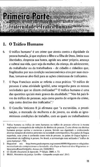 P r i m e i r a P a r t e
• r r a l o r n J d a d o OTiállco H u m a n o
1 . O Tráfico H u m a n o
6. O tráfico h u m a n o ^ é u m c r i m e q u e a t e n t a c o n t r a a d i g n i d a d e d a
p e s s o a h u m a n a , já q u e e x p l o r a o f i l h o e a f i l h a d e D e u s , l i m i t a s u a s
l i b e r d a d e s , d e s p r e z a s u a h o n r a , a g r i d e s e u a m o r próprio, ameaça
e s u b t r a i s u a v i d a , q u e r seja d a m u l h e r , d a criança, d o a d o l e s c e n t e ,
d o t r a b a l h a d o r o u d a t r a b a l h a d o r a - d e cidadãs e cidadãos q u e ,
f r a g i l i z a d o s p o r s u a condição socioeconômica e/ou p o r s u a s e s c o -
l h a s , t o r n a m - s e a l v o fácil p a r a a s ações c r i m i n o s a s d e t r a f i c a n t e s .
7. O P a p a F r a n c i s c o a s s i m s e r e f e r i u a e s s a prática: " O tráfico d e
p e s s o a s é u m a a t i v i d a d e ignóbil, u m a v e r g o n h a p a r a a s n o s s a s
s o c i e d a d e s q u e s e d i z e m c i v i l i z a d a s ! " ^ O tráfico h u m a n o é u m a
d a s questões s p c i a i s m a i s g r a v e s d a a t u a l i d a d e . ' * "Não há país l i -
v r e d o tráfico d e p e s s o a s , s e j a c o m o p o n t o d e o r i g e m d o c r i m e ,
seja c o m o d e s t i n o d o s t r a f i c a d o s " . ^
8. O C o n c i l i o V a t i c a n o 11 já a f i r m a v a q u e " a escravidão, a p r o s t i -
tuição, o m e r c a d o d e m u l h e r e s e d e j o v e n s , o u a i n d a a s i g n o -
m i n i o s a s condições d e t r a b a l h o , c o m a s q u a i s o s t r a b a l h a d o r e s
2 Tráfico h u m a n o o u tráfico d e s e r e s h u m a n o s o u tráfico d e p e s s o a s r e f e r e - s e à m e s m a
exploração e conseqüência d e violações d e d i r e i t o s d e p e s s o a s . E u m a o f e n s a a o s d i r e i t o s
h u m a n o s p o r q u e o p r i m e e e s c r a v i z a a p e s s o a , f e r i n d o s u a d i g n i d a d e e e v i d e n c i a n d o
d i v e r s a s violações d e d i r e i t o s p r e s e n t e s n a s o c i e d a d e contemporânea. N o s países d e língua
e s p a n h o l a , e s s e c r i m e é c o n h e c i d o c o m o trata de personas, o s países d e língua i n g l e s a o
d e n o m i n a m d e trafficking in persons. N o B r a s i l , a t e r m i n o l o g i a m a i s u t i l i z a d a é "tráfico d e
s e r e s h u m a n o s " , T S H .
3 Disponível e m : h t t p : / A v w w . g a u d i u m p r e s s . o r g / c o n t e n t / 4 5 9 9 9 - M i g r a n t e s - e - r e f u g i a d o s -
n e c e s s i t a m - d e - c o m p r e e n s a o - e - b o n d a d e - - d i z - P a p a - a - P a s t o r a l - d o s - M i g r a n t e s - e -
l t i n e r a n t e s # i x z z 2 U c Q i J d l z . A c e s s o e m : 2 3 / 0 5 / 2 0 1 2 .
4 C f C E L A M . Documento de Aparecida. T- Edição. 2 0 0 8 , n . 7 3 .
5 B R A S I L . Ministério d a Justiça. Cartilha - Campanha coração azul. 2 0 1 3 .
11
 