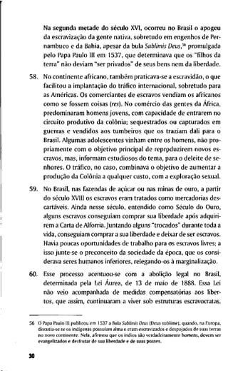N a s e g u n d a m e t a d e d o século X V I , o c o r r e u n o B r a s i l o a p o g e u
d a escravização d a g e n t e n a t i v a , s o b r e t u d o e m e n g e n h o s d e Per-
n a m b u c o e d a B a h i a , a p e s a r d a b u l a Sublimis Deus,^ p r o m u l g a d a
p e l o P a p a P a u l o 111 e m 1 5 3 7 , q u e d e t e r m i n a v a q u e o s " f i l h o s d a
t e r r a " não d e v i a m " s e r p r i v a d o s " d e s e u s b e n s n e m d a l i b e r d a d e .
5 8 . N o c o n t i n e n t e a f r i c a n o , também p r a t i c a v a - s e a escravidão, o q u e
f a c i l i t o u a implantação d o tráfico i n t e r n a c i o n a l , s o b r e t u d o p a r a
as Américas. O s c o m e r c i a n t e s d e e s c r a v o s v e n d i a m o s a f r i c a n o s
c o m o se f o s s e m c o i s a s (res). N o comércio d a s g e n t e s d a África,
p r e d o m i n a r a m h o m e n s j o v e n s , c o m c a p a c i d a d e d e e n t r a r e m n o
c i r c u i t o p r o d u t i v o d a colônia; seqüestrados o u c a p t u r a d o s e m
g u e r r a s e v e n d i d o s a o s t u m b e i r o s q u e o s t r a z i a m d a l i p a r a o
B r a s i l . A l g u m a s a d o l e s c e n t e s v i n h a m e n t r e o s h o m e n s , não p r o -
p r i a m e n t e c o m o o b j e t i v o p r i n c i p a l d e r e p r p d u z i r e m n o v o s e s -
c r a v o s , m a s , i n f o r m a m e s t u d i o s o s d o t e m a , p a r a o d e l e i t e d e s e -
n h o r e s . O tráfico, n o c a s o , c o m b i n a v a o o b j e t i v o d e a u m e n t a r a
produção d a Colônia a q u a l q u e r c u s t o , c o m a exploração s e x u a l .
5 9 . N o B r a s i l , n a s f a z e n d a s d e açúcar o u n a s m i n a s d e o u r o , a p a r t i r
d o século X V l l l o s e s c r a v o s e r a m t r a t a d o s c o m o m e r c a d o r i a s d e s -
cartáveis. A i n d a n e s s e século, e n t e n d i d o c o m o Século d o O u r o ,
a l g u n s e s c r a v o s c o n s e g u i a m c o m p r a r s u a l i b e r d a d e após a d q u i r i -
r e m a C a r t a d e A l f o r r i a . J u n t a n d o a l g u n s " t r o c a d o s " d u r a n t e t o d a a
v i d a , c o n s e g u i a m c o m p r a r a s u a l i b e r d a d e e d e i x a r d e s e r e s c r a v o s .
H a v i a p o u c a s o p o r t u n i d a d e s d e t r a b a l h o p a r a o s e s c r a v o s l i v r e s ; a
i s s o j u n t e - s e o p r e c o n c e i t o d a s o c i e d a d e d a época, q u e o s c o n s i -
d e r a v a s e r e s h u m a n o s i n f e r i o r e s , r e l e g a n d o - o s à marginalização.
6 0 . Esse p r o c e s s o a c e n t u o u - s e c o m a abolição legal n o Brasil,
d e t e r m i n a d a p e l a Lei Áurea, d e 1 3 d e m a i o d e 1 8 8 8 . Essa L e i
não v e i o a c o m p a n h a d a d e m e d i d a s compensatórias a o s l i b e r -
t o s , q u e a s s i m , c o n t i n u a r a m a v i v e r s o b e s t r u t u r a s e s c r a v o c r a t a s .
5 5 O P a p a P a u l o III p u b l i c o u e m 1 5 3 7 a B u l a Sublimis Deus ( D e u s s u b l i m e ) , q u a n d o , n a E u r o p a ,
d i s c u t i a - s e s e o s indígenas possuíam a l m a e e r a m e s c r a v i z a d o s e d e s p o j a d o s d e s u a s t e r r a s
n o n o v o c o n t i n e n t e . N e l a , a f i r m o u q u e o s índios são v e r d a d e i r a m e n t e h o m e n s , d e v e m s e r
e v a n g e l i z a d o s e d e s f r u t a r d e s u a l i b e r d a d e e d e s u a s p o s s e s .
30
 