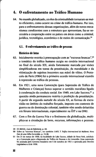 4. O e n f r e n t a m e n t o a o Tráfíco H u m a n o
64. N o m u n d o g l o b a l i z a d o , o s e l o s d a c r i m i n a l i d a d e t o r n a r a m - s e m u i -
t o e f i c i e n t e s , c o m o o c o r r e n o c r i m e d e tráfico h u m a n o . P o r i s s o ,
p a r a o e n f i " e n t a m e n t o d e s s a s organizações, além d e n o v o s m e c a -
n i s m o s c o n d i z e n t e s c o m a e s t r u t u r a q u e a p r e s e n t a m , f a z - s e n e -
cessária a cooperação e n t r e o s países e m áreas c o m o a c r i m i n a l ,
jurídica, tecnológica, econômica e d e m e i o s d e comunicação.^'
4.1. O e n f r e n t a m e n t o a o tráfico d e p e s s o a s
Histórico de lutas
65. I n i c i a l m e n t e r e s t r i t a à preocupação c o m a s " e s c r a v a s b r a n c a s " , * "
a temática d o tráfico h u m a n o s u r g i u n o cenário i n t e r n a c i o n a l
n o final d o século X I X , a i n d a f o r t e m e n t e m a r c a d a p o r visões
s i m p l i f i c a d o r a s e m t o r n o d a prostituição, d a m o r a l i d a d e e d a
vitimização d e s u j e i t o s i n o c e n t e s n a s mãos d e vilões. O P r o t o -
c o l o d e P a r i s (1904) f o i o p r i m e i r o a c o r d o i n t e r n a c i o n a l v i s a n d o
à repressão a o tráfico d e p e s s o a s .
66. E m 1921, u m a n o v a Convenção ( p a r a Supressão d e Tráfico d e
M u l h e r e s e Crianças) b u s c a s u p e r a r o s e n t i d o m o r a l i s t a l i g a d o
à condenação d a c o n d u t a s o c i a l . E m 1949, e m L a k e S u c c e s s , * ' a
questão a i n d a p e r m a n e c e u r e s t r i t a à proibição d a prostituição.
A p a r t i r d a s e g u n d a m e t a d e d o século X X , a s f o r m a s d e e s c r a -
vidão n o âmbito d o t r a b a l h o forçado, i m p o s t o e m c o n t e x t o d e
g u e r r a o u d e dominação c o l o n i a l , também vêm s e n d o d e b a t i d a s
e m fóruns i n t e r n a c i o n a i s , e s p e c i a l m e n t e n a O I T e n a O N U .
67. C o m o fim d a G u e r r a F r i a e o fenômeno d a globalização, m u l t i -
p l i c a - s e a circulação d e b e n s , r e c u r s o s , informações e p e s s o a s .
5 9 C f . B R A S I L . G u i a de Referência, p . 4 4 .
6 0 S o b r e a s " e s c r a v a s b r a n c a s " , v e r também: L A K Y , T . Tráfico I n t e r n a c i o n a l d e M u l h e r e s : N o v a
Face de u m a Velha Escravidão, p . 15-38.
61 E m 2 1 d e março d e 1950, n a l o c a l i d a d e d e L a k e S u c e s s , c i d a d e d e N o v a Y o r k , c o n c l u i u -
s e a Convenção p a r a a Repressão d o Tráfico d e P e s s o a s e d o Lenocídio. E s s a convenção
f o i a s s i n a d a p e l o G o v e r n o b r a s i l e i r o e m 5 d e o u t u b r o d e 1951 e a p r o v a d a p e l o D e c r e t o
L e g i s l a t i v o n . 6 d e 1 9 5 8 .
32
 