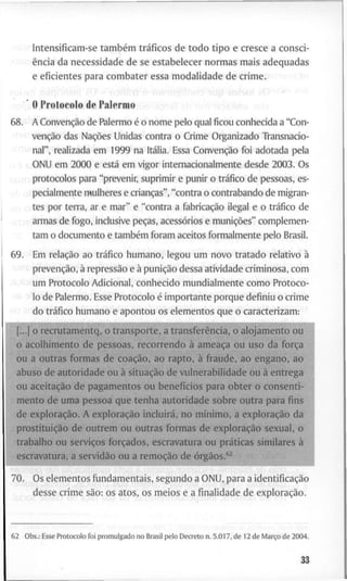 I n t e n s i f i c a m - s e também tráficos d e t o d o t i p o e c r e s c e a c o n s c i -
ência d a n e c e s s i d a d e d e se e s t a b e l e c e r n o r m a s m a i s a d e q u a d a s
e e f i c i e n t e s p a r a c o m b a t e r e s s a m o d a l i d a d e d e c r i m e . . ^ >
O P r o t o c o l o d e P a l e r m o
6 8 . A Convenção d e P a l e r m o é o n o m e p e l o q u a l f i c o u c o n h e c i d a a " C o n -
venção das Nações U n i d a s c o n t r a o C r i m e O r g a n i z a d o T r a n s n a c i o -
n a l " , r e a l i z a d a e m 1 9 9 9 n a Itália. Essa Convenção f o i a d o t a d a p e l a
O N U e m 2 0 0 0 e está e m v i g o r i n t e r n a c i o n a l m e n t e d e s d e 2 0 0 3 . O s
i p r o t o c o l o s p a r a " p r e v e n i r , s u p r i m i r e p u n i r o tráfico d e p e s s o a s , es-
p e c i a l m e n t e m u l h e r e s e crianças", " c o n t r a o c o n t r a b a n d o d e m i g r a n -
t e s p o r t e r r a , ar e m a r " e " c o n t r a a fabricação ilegal e o tráfico d e
a r m a s d e f o g o , i n c l u s i v e peças, acessórios e munições" c o m p l e m e n -
t a m o d o c u m e n t o e também f o r a m a c e i t o s f o r m a l m e n t e p e l o Brasil.
6 9 . E m relação a o tráfico h u m a n o , l e g o u u m n o v o t r a t a d o r e l a t i v o à
prevenção, à repressão e à punição d e s s a a t i v i d a d e c r i m i n o s a , c o m
u m P r o t o c o l o A d i c i o n a l , c o n h e c i d o m u n d i a l m e n t e c o m o P r o t o c o -
l o d e P a l e r m o . E s s e P r o t o c o l o é i m p o r t a n t e p o r q u e d e f i n i u o c r i m e
d o tráfico h u m a n o e a p o n t o u o s e l e m e n t o s q u e o c a r a c t e r i z a m :
[...] o r e c r u t a m e n t Q , o t r a n s p o r t e , a transferência, o a l o j a m e n t o o P i
o a c o l h i m e n t o d e p e s s o a s , r e c o r r e n d o à ameaça o u u s o d a força
o u a o u t r a s f o r m a s d e coação, a o r a p t o , à f r a u d e , a o e n g a n o , a o
a b u s o d e a u t o r i d a d e o u à situação d e v u l n e r a b i l i d a d e o u à e n t r e g a
o u aceitação d e p a g a m e n t o s o u benefícios p a r a o b t e r o c o n s e n t i -
m e n t o d e u m a p e s s o a q u e t e n h a a u t o r i d a d e s o b r e o u t r a p a r a fins
d e exploração. A exploração incluirá, n o mínimo, a exploração d a
prostituição d e o u t r e m o u o u t r a s f o r m a s d e exploração s e x u a l , o
• r a b a l h o o u serviços forçados, e s c r a v a t u r a o u práticas s i m i l a r e s à
e s c r a v a t u r a , a servidão o u a remoção d e órgãos."
7 0 . O s e l e m e n t o s f u n d a m e n t a i s , s e g u n d o a O N U , p a r a a identificação
d e s s e c r i m e são: o s a t o s , o s m e i o s e a finalidade d e exploração.
6 2 O b s . : E s s e P r o t o c o l o f o i p r o m u l g a d o n o B r a s i l p e l o D e c r e t o n . 5 . 0 1 7 , d e 1 2 d e Março d e 2 0 0 4 .
83
 