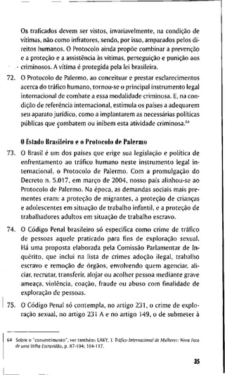 O s t r a f i c a d o s d e v e m s e r v i s t o s , i n v a r i a v e l m e n t e , n a condição d e
vítimas, não c o m o i n f t - a t o r e s , s e n d o , p o r i s s o , a m p a r a d o s p e l o s d i -
r e i t o s h u m a n o s . O P r o t o c o l o a i n d a propõe c o m b i n a r a prevenção
e a proteção e a assistência às vítimas, perseguição e punição a o s
• c r i m i n o s o s . A vítima é p r o t e g i d a p e l a l e i b r a s i l e i r a .
7 2 . O P r o t o c o l o d e P a l e r m o , a o c o n c e i t u a r e p r e s t a r e s c l a r e c i m e n t o s
a c e r c a d o tráfico h u m a n o , t o r n o u - s e o p r i n c i p a l i n s t r u m e n t o l e g a l
i n t e r n a c i o n a l d e c o m b a t e a e s s a m o d a l i d a d e c r i m i n o s a . E, n a c o n -
dição d e referência i n t e r n a c i o n a l , e s t i m u l a o s países a a d e q u a r e m
s e u a p a r a t o jurídico, c o m o a i m p l a n t a r e m as necessárias políticas
públicas q u e c o m b a t e m o u i n i b e m e s t a a t i v i d a d e c r i m i n o s a . "
O E s t a d o B r a s i l e i r o e o P r o t o c o l o d e P a l e r m o
7 3 . O B r a s i l é u m d o s países q u e e r i g e s u a legislação e política d e
e n f r e n t a m e n t o a o tráfico h u m a n o n e s t e i n s t r u m e n t o l e g a l i n -
t e r n a c i o n a l , o P r o t o c o l o d e P a l e r m o . C o m a promulgação d o
D e c r e t o n . 5 . 0 1 7 , e m março d e 2 0 0 4 , n o s s o país a l i n h o u - s e a o
P r o t o c o l o d e P a l e r m o . N a época, as d e m a n d a s s o c i a i s m a i s p r e -
m e n t e s e r a m : a proteção d e m i g r a n t e s , a proteção d e crianças
e a d o l e s c e n t e s e m situação d e t r a b a l h o i n f a n t i l , e a proteção d e
t r a b a l h a d o r e s a d u l t o s e m situação d e t r a b a l h o e s c r a v o .
7 4 . O Código P e n a l b r a s i l e i r o só e s p e c i f i c a c o m o c r i m e d e tráfico
d e p e s s o a s a q u e l e p r a t i c a d o p a r a fins d e exploração s e x u a l .
Há u m a p r o p o s t a e l a b o r a d a p e l a Comissão P a r l a m e n t a r d e I n -
quérito, q u e i n c l u i n a l i s t a d e c r i m e s adoção i l e g a l , t r a b a l h o
e s c r a v o e remoção d e órgãos, e n v o l v e n d o q u e m a g e n c i a r , a l i -
ciar, r e c r u t a r , t r a n s f e r i r , a l o j a r o u a c o l h e r p e s s o a m e d i a n t e g r a v e
ameaça, violência, coação, f r a u d e o u a b u s o c o m finalidade d e
exploração d e p e s s o a s .
7 5 . O Código P e n a l só c o n t e m p l a , n o a r t i g o 2 3 1 , o c r i m e d e e x p l o -
ração s e x u a l , n o a r t i g o 2 3 1 A e n o a r t i g o 1 4 9 , o d e s u b m e t e r à
6 4 S o b r e o " c o n s e n t i m e n t o " , v e r também: L A K Y , T . Tráfico Internacional de Mulheres: Nova Face
de uma Velha Escravidão, p . 8 7 - 1 0 4 ; 1 0 4 - 1 1 7 .
35
 