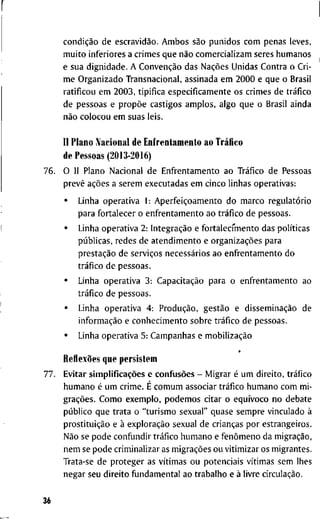 condição d e escravidão. A m b o s são p u n i d o s c o m p e n a s l e v e s ,
m u i t o i n f e r i o r e s a c r i m e s q u e não c o m e r c i a l i z a m s e r e s h u m a n o s
e s u a d i g n i d a d e . A Convenção d a s Nações U n i d a s C o n t r a o C r i -
m e O r g a n i z a d o T r a n s n a c i o n a l , a s s i n a d a e m 2 0 0 0 e q u e o B r a s i l
r a t i f i c o u e m 2 0 0 3 , t i p i f i c a e s p e c i f i c a m e n t e o s c r i m e s d e tráfico
d e p e s s o a s e propõe c a s t i g o s a m p l o s , a l g o q u e o B r a s i l a i n d a
não c o l o c o u e m s u a s l e i s .
II P l a n o IVacional d e E n f r e n t a m e n t o a o Tráfico
d e P e s s o a s (2013-2016)
7 6 . O 11 P l a n o N a c i o n a l d e E n f r e n t a m e n t o a o Tráfico d e P e s s o a s
prevê ações a s e r e m e x e c u t a d a s e m c i n c o l i n h a s o p e r a t i v a s :
• L i n h a o p e r a t i v a 1 : Aperfeiçoamento d o m a r c o regulatório
p a r a f o r t a l e c e r o e n f r e n t a m e n t o a o tráfico d e p e s s o a s .
• L i n h a o p e r a t i v a 2 : Integração e f o r t a l e c f m e n t o d a s políticas
públicas, r e d e s d e a t e n d i m e n t o e organizações p a r a
prestação d e serviços necessários a o e n f r e n t a m e n t o d o
tráfico d e p e s s o a s .
• L i n h a o p e r a t i v a 3 : Capacitação p a r a o e n f r e n t a m e n t o a o
tráfico d e p e s s o a s .
• L i n h a o p e r a t i v a 4 : Produção, gestão e disseminação d e
informação e c o n h e c i m e n t o s o b r e tráfico d e p e s s o a s .
• L i n h a o p e r a t i v a 5 : C a m p a n h a s e mobilização
*
Reflexões q u e p e r s i s t e m
7 7 . E v i t a r simplificações e confusões - M i g r a r é u m d i r e i t o , tráfico
h u m a n o é u m c r i m e . É c o m u m a s s o c i a r tráfico h u m a n o c o m m i -
grações. C o m o e x e m p l o , p o d e m o s c i t a r o equívoco n o d e b a t e
público q u e t r a t a o " t u r i s m o s e x u a l " q u a s e s e m p r e v i n c u l a d o à
prostituição e à exploração s e x u a l d e crianças p o r e s t r a n g e i r o s .
Não se p o d e c o n f u n d i r tráfico h u m a n o e fenômeno d a migração,
n e m se p o d e c r i m i n a l i z a r as migrações o u v i t i m i z a r o s m i g r a n t e s .
T r a t a - s e d e p r o t e g e r a s vítimas o u p o t e n c i a i s vítimas s e m l h e s
n e g a r s e u d i r e i t o f u n d a m e n t a l a o t r a b a l h o e à l i v r e circulação.
36
 
