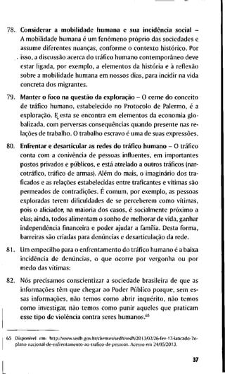 7 8 . C o n s i d e r a r a m o b i l i d a d e h u m a n a e s u a incidência s o c i a l -
A m o b i l i d a d e h u m a n a é u m fenômeno próprio d a s s o c i e d a d e s e
a s s u m e d i f e r e n t e s nuanças, c o n f o r m e o c o n t e x t o histórico. P o r
. i s s o , a discussão a c e r c a d o tráfico h u m a n o contemporâneo d e v e
e s t a r l i g a d a , p o r e x e m p l o , a e l e m e n t o s d a história e à reflexão
s o b r e a m o b i l i d a d e h u m a n a e m n o s s o s d i a s , p a r a i n c i d i r n a v i d a
c o n c r e t a d o s m i g r a n t e s .
7 9 . M a n t e r o f o c o n a questão d a exploração - O c e r n e d o c o n c e i t o
d e tráfico h u m a n o , e s t a b e l e c i d o n o P r o t o c o l o d e P a l e r m o , é a
exploração. E_ e s t a se e n c o n t r a e m e l e m e n t o s d a e c o n o m i a g l o -
b a l i z a d a , c o m p e r v e r s a s conseqüências q u a n d o p r e s e n t e n a s r e -
lações d e t r a b a l h o . O t r a b a l h o e s c r a v o é u m a d e s u a s expressões.
8 0 . E n f r e n t a r e d e s a r t i c u l a r as r e d e s d o tráfico h u m a n o - O tráfico
c o n t a c o m a conivência d e p e s s o a s i n f l u e n t e s , e m i m p o r t a n t e s
p o s t o s p r i v a d o s e públicos, e está a t r e l a d o a o u t r o s tráficos ( n a r -
cotráfico, tráfico d e a r m a s ) . Além d o m a i s , o imaginário d o s t r a -
ficados e as relações e s t a b e l e c i d a s e n t r e t r a f i c a n t e s e vítimas são
p e r m e a d o s d e contradições. É c o m u m , p o r e x e m p l o , as p e s s o a s
e x p l o r a d a s t e r e m d i f i c u l d a d e s d e s e p e r c e b e r e m c o m o vítimas,
p o i s o aliciadoi», n a m a i o r i a d o s c a s o s , é s o c i a l m e n t e próximo a
elas; a i n d a , t o d o s a l i m e n t a m o s o n h o d e m e l h o r a r d e v i d a , g a n h a r
independência financeira e p o d e r a j u d a r a família. D e s t a f o r m a ,
b a r r e i r a s são c r i a d a s p a r a denúncias e desarticulação d a r e d e .
8 1 . U m e m p e c i l h o p a r a o e n f r e n t a m e n t o d o tráfico h u m a n o é a b a i x a
incidência d e denúncias, o q u e o c o r r e p o r v e r g o n h a o u p o r
m e d o d a s vítimas:
8 2 . Nós p r e c i s a m o s c o n s c i e n t i z a r a s o c i e d a d e b r a s i l e i r a d e q u e a s
informações têm q u e c h e g a r a o P o d e r Público p o r q u e , s e m e s -
sas informações, não t e m o s c o m o a b r i r inquérito, não t e m o s
c o m o i n v e s t i g a r , não t e m o s c o m o p u n i r a q u e l e s q u e p r a t i c a m
e s s e t i p o d e violência c o n t r a s e r e s h u m a n o s . * ^
6 5 Disponível e m : h t t p . / A v w w . s e d h . g o v . b r / c l i e n t e s / s e d h / s e d h / 2 0 1 3 / 0 2 / 2 6 - f e v - 1 3 - l a n c a d o - 2 o -
p l a n o - n a c i o n a l - d e - e n f r e n t a m e n t o - a o - t r a f i c o - d e - p e s s o a s . A c e s s o e m 2 4 / 0 5 / 2 0 1 3 .
37
 