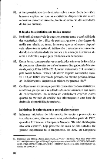 r
8 3 . A i n e x p r e s s i v i d a d e d a s denúncias s o b r e a ocorrência d e tráfico
h u m a n o e x p l i c a p o r q u e a s estatísticas disponíveis são m u i t o
r e d u z i d a s q u a n t i t a t i v a m e n t e , f r e n t e a o u n i v e r s o d a s a t i v i d a d e s
d o tráfico h u m a n o .
O d e s a f i o d a s estatísticas d o tráfico h u m a n o
8 4 . N o B r a s i l , são passíveis d e q u e s t i o n a m e n t o t a n t o a c o n f i a b i l i d a d e
d a s estatísticas d o tráfico d e p e s s o a s , q u a n t o a a b o r d a g e m d a
mídia e m relação a o t e m a . E s t i m a - s e q u e o s números disponí-
v e i s r e f e r e n t e s às ações d o tráfico não o r e t r a t e m e f e t i v a m e n t e ,
d e v i d o à c l a n d e s t i n i d a d e d a prática e às ameaças às vítimas, d i -
r e t a s e i n d i r e t a s , o q u e g e r a relutância e m d e n u n c i a r .
8 5 . D e s s a f o r m a , c o m p r e e n d e m - s e o s r e d u z i d o s números d e Relatórios
d e p r o c e s s o s r e f e r e n t e s a o tráfico h u m a n o d i v u l g a d o p e l o Ministé-
r i o d a Justiça. E n t r e 2 0 0 5 e 2 0 1 1 , f o r a m i n s t a u r a d o s 5 1 4 inquéritos
p e l a Polícia F e d e r a l . D e s s e s , 3 4 4 d i z e m r e s p e i t o a o t r a b a l h o escra-
v o e 1 3 , a o tráfico i n t e r n o d e p e s s o a s . N o m e s m o período, h o u v e
3 8 1 i n d i c i a m e n t o s , e n q u a n t o as prisões c h e g a r a m a 158.**
8 6 . C o n f i g u r a r u m s i s t e m a q u e p e r m i t a c o n c e n t r a r d a d o s estatísticos,
relatórios, p e s q u i s a s e r e s u l t a d o s d o m o n i t o r a m e n t o d a s ações
d e e n f r e n t a m e n t o , n o s e n t i d o d e e s t a b e l e c e r critérios c l a r o s
q u a n t o a o método d e análise d a s informações e u m a b a s e d e
d a d o s d e d i s p o n i b i l i d a d e n a c i o n a l .
I n i c i a t i v a s d e e n f r e n t a m e n t o a o t r a b a l h o e s c r a v o
8 7 . Inúmeras i n i c i a t i v a s d e informação, formação e prevenção a o
t r a b a l h o e s c r a v o já f o r a m r e a l i z a d a s , s o b r e t u d o a p a r t i r d e 1 9 9 7 ,
q u a n d o a C P T i n i c i o u a C a m p a n h a N a c i o n a l " D e o l h o a b e r t o p a r a
não v i r a r e s c r a v o " , h o j e p r e s e n t e e m m a i s d e o i t o E s t a d o s . D e
g r a n d e importância f o i o lançamento, e m 2 0 0 2 , d a C a m p a n h a
6 6 Disponível e m : h t t p : / / p o r t a l . m j . g o v . b r / m a i n . a s p ? V i e w = { 0 2 F A 3 7 0 1 - A 8 7 E - 4 4 3 5 - B A 6 D - 1 9 9 0
C 9 7 1 9 4 F E } & B r o w s e r T y p e = l E 8 i L a n g l D = p t - b r & p a r a m s = i t e m l D % 3 D { 9 7 2 F B B 5 8 - F 4 2 6 - 4 4 5 0 -
A 8 D 4 - l F 4 2 6 4 D 8 A 0 3 9 } % 3 B & U I P a r t U I D = { 2 2 1 8 F A F 9 - 5 2 3 0 - 4 3 1 C - A 9 E 3 - E 7 8 0 D 3 E 6 7 D F E } .
A c e s s o e m 2 5 / 0 5 / 2 0 1 3 .
38
 