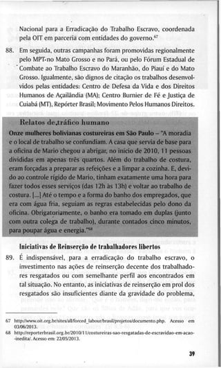 N a c i o n a l p a r a a Erradicação d o T r a b a l h o E s c r a v o , c o o r d e n a d a
p e l a O I T e m p a r c e r i a c o m e n t i d a d e s d o g o v e r n o . * ^
8 8 . E m s e g u i d a , o u t r a s c a m p a n h a s f o r a m p r o m o v i d a s r e g i o n a l m e n t e
p e l o M P T ' n o M a t o G r o s s o e n o Pará, o u p e l o Fórum E s t a d u a l d e
C o m b a t e a o T r a b a l h o E s c r a v o d o Maranhão, d o Piauí e d o M a t o
G r o s s o . I g u a l m e n t e , são d i g n o s d e citação o s t r a b a l h o s d e s e n v o l -
v i d o s p e l a s e n t i d a d e s : C e n t r o d e D e f e s a d a V i d a e d o s D i r e i t o s
1 H u m a n o s d e Açailândia ( M A ) ; C e n t r o B u r n i e r d e Fé e Justiça d e
? Cuiabá ( M T ) , Repórter B r a s i l ; M o v i m e n t o P e l o s H u m a n o s D i r e i t o s .
R e l a t o s de.tráfico h u m a n o "
O n z e m u l h e r e s b o l i v i a n a s c o s t u r e i r a s e m São P a u l o - " A m o r a d i
e o l o c a l d e t r a b a l h o se c o n f u n d i a m . A c a s a q u e s e r v i a d e b a s e p a r a
a o f i c i n a d e M a r i o c h e g o u a a b r i g a r , n o início d e 2 0 1 0 , 1 1 p e s s o a s
d i v i d i d a s e m a p e n a s três q u a r t o s . Além d o t r a b a l h o d e c o s t u r a ,
e r a m forçadas a p r e p a r a r as refeições e a l i m p a r a c o z i n h a . E, d e v i -
d o a o c o n t r o l e rígido d e M a r i o , t i n h a m e x a t a m e n t e u m a h o r a p a r a
f a z e r t o d o s e s s e s serviços (das 1 2 h às 1 3 h ) e v o l t a r a o t r a b a l h o d e
c o s t u r a . [...1 Até o t e m p o e a f o r m a d o b a n h o d o s e m p r e g a d o s , q u e
e r a c o m água f r i a , s e g u i a m a s r e g r a s e s t a b e l e c i d a s p e l o d o n o d a
o f i c i n a . O b r i g a t o r i a m e n t e , o b a n h o e r a t o m a d o e m d u p l a s ( j u n t o
c o m o u t r a c o l e g a d e t r a b a l h o ) , d u r a n t e c o n t a d o s c i n c o m i n u t o s ,
paraj.QU£^r^á£ua^^£|^ffia^^^^ _^ ^ -^.......^^^.....^...^^^
^1
I n i c i a t i v a s d e Reínserção d e t r a b a l h a d o r e s l i b e r t o s
8 9 . E indispensável, p a r a a erradicação d o t r a b a l h o e s c r a v o , o
i n v e s t i m e n t o n a s ações d e reinserção d e c e n t e d o s t r a b a l h a d o -
r e s r e s g a t a d o s o u c o m s e m e l h a n t e p e r f i l a o s e n c o n t r a d o s e m
t a l situação. N o e n t a n t o , as i n i c i a t i v a s d e reinserção e m p r o l d o s
r e s g a t a d o s são i n s u f i c i e n t e s d i a n t e d a g r a v i d a d e d o p r o b l e m a .
6 7 h t t p : / A v w w . o i t . o r g . b r / s i t e s / a l l / f o r c e d _ l a b o u r / b r a s i l / p r o j e t o s / d o c u m e n t o . p h p . A c e s s o e m
0 3 / 0 6 / 2 0 1 3 .
6 8 h t t p : / / r e p o r t e r b r a s i l . o r g . b r / 2 0 1 0 / 1 l / c o s t u r e i r a s - s a o - r e s g a t a d a s - d e - e s c r a v i d a o - e m - a c a o -
- i n e d i t a / . A c e s s o e m : 2 2 / 0 5 / 2 0 1 3 .
39
 