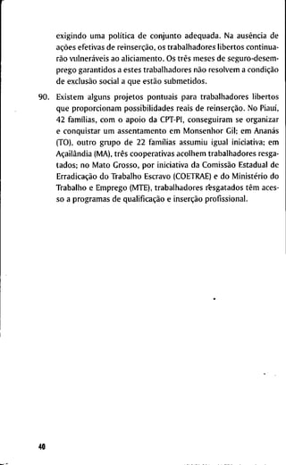 e x i g i n d o u m a política d e c o n j u n t o a d e q u a d a . N a ausência d e
ações e f e t i v a s d e reinserção, o s t r a b a l h a d o r e s l i b e r t o s c o n t i n u a -
rão vulneráveis a o a l i c i a m e n t o . O s três m e s e s d e s e g u r o - d e s e m -
p r e g o g a r a n t i d o s a e s t e s t r a b a l h a d o r e s não r e s o l v e m a condição
d e exclusão s o c i a l a q u e estão s u b m e t i d o s .
E x i s t e m a l g u n s p r o j e t o s p o n t u a i s p a r a t r a b a l h a d o r e s l i b e r t o s
q u e p r o p o r c i o n a m p o s s i b i l i d a d e s r e a i s d e reinserção. N o Piauí,
4 2 famílias, c o m o a p o i o d a C P T - P l , c o n s e g u i r a m s e o r g a n i z a r
e c o n q u i s t a r u m a s s e n t a m e n t o e m M o n s e n h o r G i l ; e m Ananás
( T O ) , o u t r o g r u p o d e 2 2 famílias a s s u m i u i g u a l i n i c i a t i v a ; e m
Açailândia ( M A ) , três c o o p e r a t i v a s a c o l h e m t r a b a l h a d o r e s r e s g a -
t a d o s ; n o M a t o G r o s s o , p o r i n i c i a t i v a d a Comissão E s t a d u a l d e
Erradicação d o T r a b a l h o E s c r a v o ( C O E T R A E ) e d o Ministério d o
T r a b a l h o e E m p r e g o ( M T E ) , t r a b a l h a d o r e s r*esgatados têm a c e s -
s o a p r o g r a m a s d e qualificação e inserção p r o f i s s i o n a l .
 