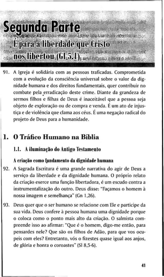 S e g u n d a P a r t e
. É p a r a ã l i b e r d a d e qiie Cristo
• Ü Ü M f c M I I I r i M l i i » M M
9 1 . A I g r e j a é solidária c o m a s p e s s o a s t r a f i c a d a s . C o m p r o m e t i d a
c o m a evolução d a consciência u n i v e r s a l s o b r e o v a l o r d a d i g -
n i d a d e h u m a n a e d o s d i r e i t o s fijndamentais, q u e r c o n t r i b u i r n o
c o m b a t e p e l a erradicação d e s t e c r i m e . D i a n t e d a g r a n d e z a d e
s e r m o s filhos e filhas d e D e u s é inaceitável q u e a p e s s o a s e j a
o b j e t o d e exploração o u d e c o m p r a e v e n d a . É u m a t o d e i n j u s -
tiça e d e violência q u e c l a m a a o s céus. É u m a negação r a d i c a l d o
p r o j e t o d e D e u s p a r a a h u m a n i d a d e .
1 . O Tráfico H u m a n o n a Bíblia
1.1. A iluminação d o A n t i g o T e s t a m e n t o
A criação c o m o ^ i n d a m e n t o d a d i g n i d a d e h u m a n a
9 2 . A S a g r a d a E s c r i t u r a é u m a g r a n d e n a r r a t i v a d o a g i r d e D e u s a
serviço d a l i b e r d a d e e d a d i g n i d a d e h u m a n a . O próprio r e l a t o
d a criação e x e r c e u m a fiinção l i b e r t a d o r a , é u m e s c u d o c o n t r a a
instrumentalização d o o u t r o . D e u s d i s s e : "Façamos o h o m e m à
n o s s a i m a g e m e semelhança" ( G n 1 , 2 6 ) .
9 3 . D e u s q u e r q u e o s e r h u m a n o se r e l a c i o n e c o m E l e e p a r t i c i p e d a
s u a v i d a . D e u s c o n f e r e à p e s s o a h u m a n a u m a d i g n i d a d e p o r q u e
o c o l o c a c o m o o p o n t o m a i s a l t o d a criação. O s a l m i s t a c o m -
p r e e n d e i s s o a o a f i r m a r : " Q u e é o h o m e m , d i g o - m e então, p a r a
p e n s a r d e s n e l e ? Q u e são o s filhos d e Adão, p a r a q u e v o s o c u -
p e i s c o m e l e s ? E n t r e t a n t o , vós o fizestes q u a s e i g u a l a o s a n j o s ,
d e glória e h o n r a o c o r o a s t e s " (Sl 8 , 5 - 6 ) .
41
 