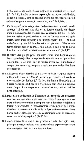 E g i t o , q u e já não c o n h e c i a o s métodos a d m i n i s t r a t i v o s d e José
(cf. E x 1,8), impõe e x t r e m a exploração a o p o v o t r a b a l h a d o r ,
c o m o o d e I s r a e l , s e m se p r e o c u p a r e m l h e c o n c e d e r o s m e i o s
- a d e q u a d o s p a r a a execução d o s serviços ( c f E x 1 , 9 - 1 4 ) .
9 9 . C o n f o r m e o Êxodo, as injustiças d o Faraó c o n t r a o p o v o d e I s r a e l ,
ameaçam a i n d a m a i s s u a v i d a e s e u f u t u r o , q u a n d o e l e d e t e r -
m i n a a eliminação d a s crianças recém n a s c i d a s ( c f E x 1 , 1 5 - 2 2 ) .
M e s m o a s s i m , o p o v o r e s i s t e e c r e s c e : " q u a n t o m a i s o s o p r i -
m i a m , t a n t o m a i s c r e s c i a m e s e m u l t i p l i c a v a m " (Ex 1 , 1 2 ) . E s s a
resistência t e j n s e u início p e l a s mãos d a s p a r t e i r a s : " M a s as par-
t e i r a s t i n h a m t e m o r d e D e u s : não f a z i a m o q u e o r e i d o E g i t o
l h e s t i n h a m a n d a d o e d e i x a v a m v i v e r o s m e n i n o s " (Ex 1 , 1 7 ) .
1 0 0 . O r e l a t o d a s p r a g a s p o d e s e r v i s t o c o m o u m a b a t a l h a e n t r e
D e u s , q u e d e s e j a l i b e r t a r o p o v o d a escravidão e r e c u p e r a r - l h e s
a d i g n i d a d e , e o Faraó, q u e s e m o s t r a irredutível e i n d i f e r e n t e
a o q u e o c o r r e c o m a q u e l e p o v o e r e s i s t e e m c o n c e d e r l i b e r d a d e
a o s h e b r e u s .
1 0 1 . A s a g a d a s p r a g a s t e r m i n a c o m a vitória d e D e u s . O p o v o alcança
a l i b e r d a d e e c r u z a o M a r V e r m e l h o a pé e n x u t o , s o b c u i d a d o
e orientação d o S e n h o r ( c f E x 1 4 ) . G a n h a m a l i b e r d a d e p a r a
b u s c a r n o v a s p o s s i b i l i d a d e s e c r i a r j u n t o c o m D e u s u m m u n d o
n o v o , d e p a r t i l h a e r e s p e i t o a o o u t r o e à o u t r a , s e m escravidão
n e m opressão.
1 0 2 . D e u s u s a a p e d a g o g i a d e libertação p o r m e i o d e u m p r o c e s s o
c o l e t i v o , e m q u e a t u a m p e s s o a s c o n c r e t a s . É p a r a q u e o p o v o
m a n t e n h a v i v o o c o m p r o m i s s o p a r a c o m a l i b e r d a d e e r e j e i t e as
f o r m a s d e escravidão. A Páscoa t o r n o u - s e " m e m o r i a l " d a l i b e r t a -
ção d a c a s a d a escravidão: " E s t e d i a será p a r a vós u m m e m o r i a l e m
h o n r a d o S E N H O R , q u e h a v e i s d e c e l e b r a r p o r t o d a s as gerações,
c o m o instituição perpétua" (Ex 1 2 , 1 4 ) .
1 0 3 . A celebração d a Páscoa é u m a g r a n d e f e s t a d a libertação, m a s ,
p r i n c i p a l m e n t e , u m a l e r t a p a r a q u e I s r a e l não e x p l o r e e e s c r a v i z e
o s e s t r a n g e i r o s q u e m i g r a m p a r a s u a t e r r a .
43
 