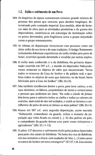 1.3. Exílio e s o f r i m e n t o d e u m P o v o
1 0 4 . O s Impérios d a época c o s t u m a v a m r e m o v e r g r a n d e número d e
p e s s o a s d o s p o v o s q u e v e n c i a m , p a r a d e s t i n o longínquo, d e -
t e r m i n a d o p e l o c o m a n d o i m p e r i a l . E s t a m e d i d a , além d e f o r n e -
c e r mão d e o b r a p a r a a s a t i v i d a d e s p r o d u t i v a s e d e g u e r r a d o s
i m p e r i a l i s t a s , constituía-se e m estratégia d e dominação s o b r e
o s p o v o s d e r r o t a d o s , p o i s f r a g i l i z a v a t a n t o o g r u p o d e p o r t a d o
c o m o o g r u p o r e m a n e s c e n t e .
1 0 5 . A s vítimas d a deportação v i v e n c i a v a m e s t e p r o c e s s o c o m o u m
t r i s t e exílio d a s u a t e r r a e d e s u a s tradições. O A n t i g o T e s t a m e n t o
t e s t e m u n h a d o l o r o s a s experiências d e exílio v i v i d a s p e l o p o v o d e
I s r a e l , o c o r r i d a s q u a n d o d e r r o t a d o e i n v a d i d o p o r o u t r a s nações.
1 0 6 . O exílio m a i s c o n h e c i d o é o d a Babilônia..Na p r i m e i r a d e p o r -
tação o c o r r i d a e m 5 9 7 a . C , a m a n d o d o i m p e r a d o r N a b u c o d o -
n o s o r , t o m a r a m o s o b j e t o s d e v a l o r q u e e n c o n t r a r a m : " l e v o u
t o d o s o s t e s o u r o s d a C a s a d o S e n h o r e d o palácio r e a l , e q u e -
b r o u t o d o s o s o b j e t o s d e o u r o q u e Salomão, r e i d e I s r a e l , h a v i a
f a b r i c a d o p a r a a C a s a d o S e n h o r " ( 2 R s 2 4 , 1 3 ) .
1 0 7 . M a s também e s c o l h e r a m d e n t r e o p o v o , p a r a l e v a r c a t i v o s , o r e i ,
s e u s m i n i s t r o s , o s líderes, proprietários d e t e r r a s e c o m e r c i a n t e s
e p e s s o a s q u e p o d e r i a m s e r úteis: " D e t o d a a c i d a d e d e J e r u s a -
lém l e v o u p a r a o c a t i v e i r o t o d o s o s c h e f e s e t o d o s o s v a l e n t e s d o
exército, n u m t o t a l d e d e z m i l e x i l a d o s , e t o d o ' s o s f e r r e i r o s e ser-
r a l h e i r o s ; d o p o v o d a t e r r a só d e i x o u o s m a i s p o b r e s " (2Rs 2 4 , 1 4 ) .
1 0 8 . H o u v e e m 5 8 7 a.C. u m a s e g u n d a deportação, a s s i m n a r r a d a :
"Nabuzardã, c o m a n d a n t e d a g u a r d a , e x i l o u o r e s t a n t e d a p o -
pulação q u e t i n h a f i c a d o n a c i d a d e [...]. Só d o s p o b r e s d o país,
o c o m a n d a n t e d a g u a r d a d e i x o u u m a p a r t e c o m o v i n h a t e i r o s e
a g r i c u l t o r e s " ( 2 R s 2 5 , 1 1 - 1 2 ) .
1 0 9 . O s a l m o 1 3 7 d e s c r e v e o s o f r i m e n t o v i v i d o p e l o s j u d e u s d e p o r t a d o s
p a r a j u n t o d o s c a n a i s d a Babilônia: " N a b e i r a d o s r i o s d e Babilônia,
nós n o s s e n t a m o s a c h o r a r , c o m s a u d a d e s d e Sião. [...] C o m o c a n t a r
o s c a n t o s d o S e n h o r e m t e r r a e s t r a n g e i r a ? " (Sl 1 3 7 , 1 ;4). Essa m e s m a
44
 