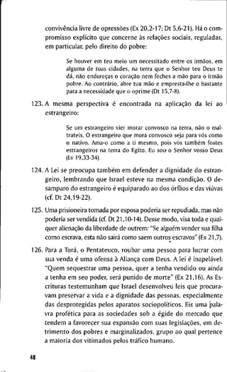 convivência l i v r e d e opressões (Ex 2 0 , 2 - 1 7 ; D t 5 , 6 - 2 1 ) . Há o c o m -
p r o m i s s o explícito q u e c o n c e r n e às relações s o c i a i s , r e g u l a d a s ,
e m p a r t i c u l a r , p e l o d i r e i t o d o p o b r e :
Se h o u v e r e m t e u m e i o u m necessitado e n t r e os irmãos, e m
a l g u m a de t u a s cidades, na t e r r a q u e o S e n h o r t e u D e u s t e
dá, não endureças o coração n e m feches a mão para o irmão
p o b r e . A o contrário, abre t u a mão e e m p r e s t a - l h e o b a s t a n t e
para a n e c e s s i d a d e q u e o o p r i m e (Dt 15,7-8).
1 2 3 . A m e s m a p e r s p e c t i v a é e n c o n t r a d a n a aplicação d a l e i a o
e s t r a n g e i r o :
Se u m e s t r a n g e i r o v i e r m o r a r c o n v o s c o na t e r r a , não o m a l -
t r a t e i s . O e s t r a n g e i r o q u e m o r a c o n v o s c o seja para vós c o m o
o n a t i v o . A m a - o c o m o a t i m e s m o , pois vós também fostes
e s t r a n g e i r o s na t e r r a d o E g i t o . Eu sou- o S e n h o r v o s s o D e u s
(Lv 19,33-34).
1 2 4 . A Lei se p r e o c u p a também e m d e f e n d e r a d i g n i d a d e d o e s t r a n -
g e i r o , l e m b r a n d o q u e I s r a e l e s t e v e n a m e s m a condição. O d e -
s a m p a r o d o e s t r a n g e i r o é e q u i p a r a d o a o d o s órfãos e d a s viúvas
( c f D t 2 4 , 1 9 - 2 2 ) .
1 2 5 . U m a p r i s i o n e i r a t o m a d a p o r e s p o s a p o d e r i a ser r e p u d i a d a , m a s não
p o d e r i a ser v e n d i d a ( c f D t 2 1 , 1 0 - 1 4 ) . D e s s e m o d o , visa t o d a e q u a l -
q u e r alienação d a l i b e r d a d e d e o u t r e m ; "Se alguém v e n d e r s u a filha
c o m o e s c r a v a , e s t a não sairá c o m o s a e m o u t r o s e s c r a v o s " (Ex 2 1 , 7 ) .
1 2 6 . P a r a a Torá, o P e n t a t e u c o , r o u b a r u m a p e s s o a p a r a l u c r a r c o m
s u a v e n d a é u m a o f e n s a à Aliança c o m D e u s . A l e i é inapelável:
" Q u e m seqüestrar u m a p e s s o a , q u e r a t e n h a v e n d i d o o u a i n d a
a t e n h a e m s e u p o d e r , será p u n i d o d e m o r t e " (Ex 2 1 , 1 6 ) . A s Es-
c r i t u r a s t e s t e m u n h a m q u e I s r a e l d e s e n v o l v e u l e i s q u e p r o c u r a -
v a m p r e s e r v a r a v i d a e a d i g n i d a d e d a s p e s s o a s , e s p e c i a l m e n t e
d a s d e s p r o t e g i d a s p e l o s a p a r a t o s sociopolíticos. Eis u m a p a l a -
v r a profética p a r a a s s o c i e d a d e s s o b a égide d o m e r c a d o q u e
t e n d e m a f a v o r e c e r s u a expansão c o m s u a s legislações, e m d e -
t r i m e n t o d o s p o b r e s e m a r g i n a l i z a d o s , g r u p o a o q u a l p e r t e n c e
a m a i o r i a d o s v i t i m a d o s p e l o s tráfico h u m a n o .
48
 