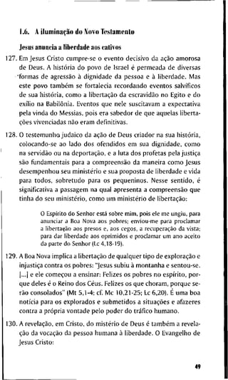 1.6. A iluminação d o M o v o T e s t a m e n t o
J e s u s a n u n c i a a l i b e r d a d e a o s cativos
1 2 7 . E m J e s u s C r i s t o c u m p r e - s e o e v e n t o d e c i s i v o d a ação a m o r o s a
d e D e u s . A iiistória d o p o v o d e I s r a e l é p e r m e a d a d e d i v e r s a s
• f o r m a s d e agressão à d i g n i d a d e d a p e s s o a e à l i b e r d a d e . M a s
e s t e p o v o também s e f o r t a l e c i a r e c o r d a n d o e v e n t o s salvíficos
d e s u a história, c o m o a libertação d a escravidão n o E g i t o e d o
exílio n a Babilônia. E v e n t o s q u e n e l e s u s c i t a v a m a e x p e c t a t i v a
p e l a v i n d a d o M e s s i a s , p o i s e r a s a b e d o r d e q u e a q u e l a s l i b e r t a -
ções v i v e n c i a d a s não e r a m d e f i n i t i v a s .
1 2 8 . O t e s t e m u n h o j u d a i c o d a ação d e D e u s c r i a d o r n a s u a história,
c o l o c a n d o - s e a o l a d o d o s o f e n d i d o s e m s u a d i g n i d a d e , c o m o
n a servidão o u n a deportação, e a l u t a d o s p r o f e t a s p e l a justiça
são f u n d a m e n t a i s p a r a a compreensão d a m a n e i r a c o m o J e s u s
d e s e m p e n h o u s e u ministério e s u a p r o p o s t a d e l i b e r d a d e e v i d a
p a r a t o d o s , s o b r e t u d o p a r a o s p e q u e n i n o s . N e s s e s e n t i d o , é
s i g n i f i c a t i v a a p a s s a g e m n a q u a l a p r e s e n t a a compreensão q u e
t i n h a d o s e u ministério, c o m o u m ministério d e libertação:
O Espírito d o S e n h o r está s o b r e m i m , p o i s ele m e u n g i u , para
a n u n c i a r a B o a N o v a a o s p o b r e s ; e n v i o u - m e para p r o c l a m a r
a libertação aos presos e, aos cegos, a recuperação da vista;
para d a r l i b e r d a d e a o s o p r i m i d o s e p r o c l a m a r u m a n o a c e i t o
da p a r t e d o S e n h o r (Lc 4,18-19).
1 2 9 . A B o a N o v a i m p l i c a a libertação d e q u a l q u e r t i p o d e exploração e
injustiça c o n t r a o s p o b r e s : " J e s u s s u b i u à m o n t a n h a e s e n t o u - s e .
|...] e e l e começou a e n s i n a r : F e l i z e s o s p o b r e s n o espírito, p o r -
q u e d e l e s é o R e i n o d o s Céus. F e l i z e s o s q u e c h o r a m , p o r q u e s e -
rão c o n s o l a d o s " ( M t 5 , 1 - 4 ; c f M c 1 0 , 2 1 - 2 5 ; Lc 6 , 2 0 ) . É u m a b o a
notícia p a r a o s e x p l o r a d o s e s u b m e t i d o s a situações e a f a z e r e s
c o n t r a a própria v o n t a d e p e l o p o d e r d o tráfico h u m a n o .
1 3 0 . A revelação, e m C r i s t o , d o mistério d e D e u s é também a r e v e l a -
ção d a vocação d a p e s s o a h u m a n a à l i b e r d a d e . O E v a n g e l h o d e
J e s u s C r i s t o :
49
 