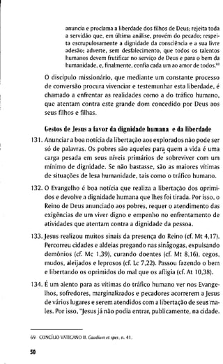 a n u n c i a e p r o c l a m a a liberdade dos f i l h o s de Deus; rejeita t o d a
a servidão q u e , e m última análise, provém d o pecado; respei-
t a e s c r u p u l o s a m e n t e a d i g n i d a d e da consciência e a sua livre
adesão; a d v e r t e , s e m d e s f a l e c i m e n t o , q u e t o d o s os t a l e n t o s
h u m a n o s d e v e m frutificar n o serviço de D e u s e para o b e m da
h u m a n i d a d e , e, f i n a l m e n t e , c o n f i a cada u m a o a m o r de t o d o s . * '
O discípulo missionário, q u e m e d i a n t e u m c o n s t a n t e p r o c e s s o
d e conversão p r o c u r a v i v e n c i a r e t e s t e m u n h a r e s t a l i b e r d a d e , é
c h a m a d o a e n f r e n t a r as r e a l i d a d e s c o m o a d o tráfico h u m a n o ,
q u e a t e n t a m c o n t r a e s t e g r a n d e d o m c o n c e d i d o p o r D e u s a o s
s e u s f i l h o s e f i l h a s .
Gestos d e J e s u s a f a v o r d a d i g n i d a d e l i u m a n a e d a l i b e r d a d e
1 3 1 . A n u n c i a r a b o a notícia d a libertação a o s e x p l o r a d o s não p o d e s e r
só d e p a l a v r a s . O s p o b r e s são a q u e l e s p a r a q u e m a v i d a é u m a
c a r g a p e s a d a e m s e u s níveis primários d e s o b r e v i v e r c o m u m
mínimo d e d i g n i d a d e . S e não b a s t a s s e , são a s m a i o r e s vítimas
d e situações d e l e s a h u m a n i d a d e , t a i s c o m o o tráfico h u m a n o .
1 3 2 . O E v a n g e l h o é b o a notícia q u e r e a l i z a a libertação d o s o p r i m i -
d o s e d e v o l v e a d i g n i d a d e h u m a n a q u e l h e s f o i t i r a d a . P o r i s s o , o
R e i n o d e D e u s a n u n c i a d o a o s p o b r e s , r e q u e r o a t e n d i m e n t o d a s
exigências d e u m v i v e r d i g n o e e m p e n h o n o e n f r e n t a m e n t o d e
a t i v i d a d e s q u e a t e n t a m c o n t r a a d i g n i d a d e d a p e s s o a .
1 3 3 . J e s u s r e a l i z o u m u i t o s s i n a i s d a presença d o R e i n o ( c f M t 4 , 1 7 ) .
P e r c o r r e u c i d a d e s e a l d e i a s p r e g a n d o n a s s i n a g o g a s , e x p u l s a n d o
demônios ( c f M c 1 , 3 9 ) , c u r a n d o d o e n t e s ( c f M t 8 , 1 6 ) , c e g o s ,
m u d o s , a l e i j a d o s e l e p r o s o s ( c f Lc 7 , 2 2 ) . P a s s o u f a z e n d o o b e m
e l i b e r t a n d o o s o p r i m i d o s d o m a l q u e o s a f l i g i a ( c f A t 1 0 , 3 8 ) .
1 3 4 . É u m a l e n t o p a r a as vítimas d o tráfico h u m a n o v e r n o s E v a n g e -
l h o s , s o f r e d o r e s , m a r g i n a l i z a d o s e p e c a d o r e s a c o r r e r e m a J e s u s
d e vários l u g a r e s e s e r e m a t e n d i d o s c o m a libertação d e s e u s m a -
l e s . P o r i s s o , " J e s u s já não p o d i a e n t r a r , p u b l i c a m e n t e , n a c i d a d e .
6 9 CONCÍLIO V A T I C A N O I I . Gaudium et spes. n . 4 1 .
50
 