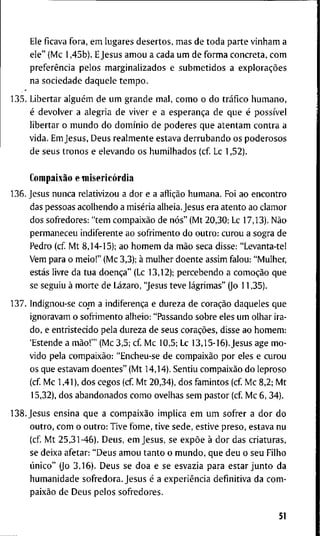 E l e f i c a v a f o r a , e m l u g a r e s d e s e r t o s , m a s d e t o d a p a r t e v i n h a m a
e l e " ( M c 1 , 4 5 b ) . E J e s u s a m o u a c a d a u m d e f o r m a c o n c r e t a , c o m
preferência p e l o s m a r g i n a l i z a d o s e s u b m e t i d o s a explorações
n a s o c i e d a d e d a q u e l e t e m p o .
1 3 5 . L i b e r t a r alguém d e u m g r a n d e m a l , c o m o o d o tráfico h u m a n o ,
é d e v o l v e r a a l e g r i a d e v i v e r e a esperança d e q u e é possível
l i b e r t a r o m u n d o d o domínio d e p o d e r e s q u e a t e n t a m c o n t r a a
v i d a . E m J e s u s , D e u s r e a l m e n t e e s t a v a d e r r u b a n d o o s p o d e r o s o s
d e s e u s t r o n o s e e l e v a n d o o s h u m i l h a d o s ( c f L c 1 , 5 2 ) .
Compaixão e misericórdia
1 3 6 . J e s u s n u n c a r e l a t i v i z o u a d o r e a aflição h u m a n a . F o i a o e n c o n t r o
das p e s s o a s a c o l h e n d o a miséria a l h e i a . J e s u s e r a a t e n t o a o c l a m o r
d o s s o f r e d o r e s : " t e m compaixão d e nós" ( M t 2 0 , 3 0 ; Lc 1 7 , 1 3 ) . Não
p e r m a n e c e u i n d i f e r e n t e a o s o f r i m e n t o d o o u t r o : c u r o u a s o g r a d e
P e d r o ( c f M t 8 , 1 4 - 1 5 ) ; a o h o m e m d a mão s e c a d i s s e : " L e v a n t a - t e !
V e m p a r a o m e i o ! " ( M c 3,3); à m u l h e r d o e n t e a s s i m f a l o u : " M u l h e r ,
estás l i v r e d a t u a doença" (Lc 1 3 , 1 2 ) ; p e r c e b e n d o a comoção q u e
se s e g u i u à m o r t e d e Lázaro, "Jesus t e v e lágrimas" (Jo 1 1 , 3 5 ) .
1 3 7 . I n d i g n o u - s e c o m a indiferença e d u r e z a d e coração d a q u e l e s q u e
i g n o r a v a m o s o f r i m e n t o a l h e i o : " P a s s a n d o s o b r e e l e s u m o l h a r i r a -
d o , e e n t r i s t e c i d o p e l a d u r e z a d e s e u s corações, d i s s e a o h o m e m :
' E s t e n d e a mão!"' ( M c 3 , 5 ; c f M c 1 0 , 5 ; Lc 1 3 , 1 5 - 1 6 ) . J e s u s a g e m o -
v i d o p e l a compaixão: " E n c h e u - s e d e compaixão p o r e l e s e c u r o u
o s q u e e s t a v a m d o e n t e s " ( M t 1 4 , 1 4 ) . S e n t i u compaixão d o l e p r o s o
( c f M c 1,41), d o s c e g o s ( c f M t 2 0 , 3 4 ) , d o s f a m i n t o s ( c f M c 8 , 2 ; M t
1 5 , 3 2 ) , d o s a b a n d o n a d o s c o m o o v e l h a s s e m p a s t o r ( c f M c 6 , 3 4 ) .
1 3 8 . J e s u s e n s i n a q u e a compaixão i m p l i c a e m u m s o f r e r a d o r d o
o u t r o , c o m o o u t r o : T i v e f o m e , t i v e s e d e , e s t i v e p r e s o , e s t a v a n u
( c f M t 2 5 , 3 1 - 4 6 ) . D e u s , e m J e s u s , se expõe à d o r d a s c r i a t u r a s ,
se d e i x a a f e t a r : " D e u s a m o u t a n t o o m u n d o , q u e d e u o s e u F i l h o
único" ( j o 3 , 1 6 ) . D e u s s e d o a e s e e s v a z i a p a r a e s t a r j u n t o d a
h u m a n i d a d e s o f r e d o r a . J e s u s é a experiência d e f i n i t i v a d a c o m -
paixão d e D e u s p e l o s s o f r e d o r e s .
51
 