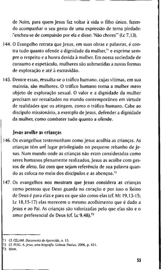 d e N a i m , p a r a q u e m J e s u s f a z v o l t a r à v i d a o filho único, f a z e n -
d o a c o m p a n h a r o s e u g e s t o d e u m a expressão d e t e r n a p i e d a d e :
. -"encheu-se d e compaixão p o r ela e d i s s e : 'Não c h o r e s ' " (Lc 7 , 1 3 ) .
1 4 4 . O E v a n g e l h o r e t r a t a q u e J e s u s , e m s u a s o b r a s e p a l a v r a s , é c o n -
t r a t u d o q u a n t o o f e n d e a d i g n i d a d e d a m u l h e r , ^ ' e e x p r i m e s e m -
p r e o r e s p e i t o e a h o n r a d e v i d a à m u l h e r . E m n o s s a s o c i e d a d e d e
c o n s u m o e espetáculo, m u l h e r e s são s u b m e t i d a s a n o v a s f o r m a s
d e exploração e até à escravidão.
1 4 5 . D e n t r e e s s a s , nessalta-se o tráfico h u m a n o , c u j a s vítimas, e m s u a
m a i o r i a , são m u l h e r e s . O tráfico h u m a n o t o r n a a m u l h e r m e r o
o b j e t o d e exploração s e x u a l . O v a l o r e a d i g n i d a d e d a m u l h e r
p r e c i s a m s e r r e s s a l t a d o s n o m u n d o contemporâneo e m v i r t u d e
d e r e a l i d a d e s q u e o s a t i n g e m , c o m o o tráfico h u m a n o . C a b e a o
discípulo missionário, a e x e m p l o d e J e s u s , d e f e n d e r a d i g n i d a d e
d a m u l h e r , c o m o c o m b a t e r t u d o q u a n t o a o f e n d e .
J e s u s a c o l h e as crianças
1 4 6 . O s e v a n g e l h o s t e s t e m u n h a m c o m o J e s u s a c o l h i a as crianças. A s
crianças têm u m ' l u g a r p r i v i l e g i a d o n o p e q u e n o r e b a n h o d e Je-
s u s . N u m m u n d o o n d e as crianças não e r a m c o n s i d e r a d a s c o m o
s e r e s h u m a n o s p l e n a m e n t e r e a l i z a d o s , J e s u s as a c o l h e c o m g e s -
t o s d e a f e t o , f a z c o m q u e s e j a m referência d e s u a p a l a v r a q u a n -
d o as c o l o c a n o m e i o d o s discípulos e as abençoa.^^
1 4 7 . O s e v a n g e l h o s n o s m o s t r a m q u e J e s u s c o n s i d e r a a s crianças
c o m o p e s s o a s q u e D e u s g u a r d a n o coração e p o r i s s o o R e i n o
d e D e u s é p a r a e l a s e p a r a o s q u e são c o m o e l a s ( c f M t 1 9 , 1 3 - 1 5 ;
Lc 1 8 , 1 5 - 1 7 ) e l a s m e r e c e m o m e s m o a c o l h i m e n t o q u e é d a d o a
J e s u s e a o Pai. A s crianças são v a l o r i z a d a s p e l o q u e e l a s são e o
a m o r p r e f e r e n c i a l d e D e u s ( c f Lc 9,48).^^
7 1 C f . C E L A M . Documento de Aparecida, n . 1 5 .
7 2 C f P U I G . A . J e s u s , uma biografia. L i s b o a : P a u l u s , 2 0 0 6 . p . 4 2 1 .
7 3 I d e m .
53
 