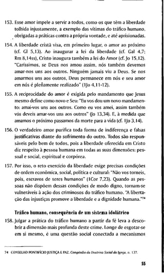 1 5 3 . E s s e a m o r i m p e l e a s e r v i r a t o d o s , c o m o o s q u e têm a l i b e r d a d e
t o l h i d a i n j u s t a m e n t e , a e x e m p l o d a s vítimas d o tráfico h u m a n o ,
o b r i g a d a s a práticas c o n t r a a própria v o n t a d e , e até a p r i s i o n a d a s .
1 5 4 . A l i b e r d a d e cristã v i s a , e m p r i m e i r o l u g a r , o a m o r a o próximo
( c f G l 5 , 1 3 ) . A o i n a u g u r a r a l e i d a l i b e r d a d e ( c f G a l 4 , 7 ;
R m 8 , 1 4 s s ) , C r i s t o i n a u g u r a também a l e i d o A m o r ( c f J o 1 5 , 1 2 ) .
"Caríssimos, s e D e u s n o s a m o u a s s i m , nós também d e v e m o s
a m a r - n o s u n s a o s o u t r o s . Ninguém j a m a i s v i u a D e u s . S e n o s
a m a r m o s u n s a o s o u t r o s . D e u s p e r m a n e c e e m nós e s e u a m o r
e m nós é pleüamente r e a l i z a d o " ( I J o 4 , 1 1 - 1 2 ) .
1 5 5 . A r e c i p r o c i d a d e d o a m o r é e x i g i d a p e l o m a n d a m e n t o q u e J e s u s
m e s m o d e f i n e c o m o n o v o e S e u : " E u v o s d o u u m n o v o m a n d a m e n -
t o : a m a i - v o s u n s a o s o u t r o s . C o m o e u v o s a m e i , a s s i m também
vós d e v e i s a m a r - v o s u n s a o s o u t r o s " (Jo 1 3 , 3 4 ) . E, à m e d i d a q u e
a m a m o s o próximo p a s s a m o s d a m o r t e p a r a a v i d a ( c f IJo 3 , 1 4 ) .
1 5 6 . O v e r d a d e i r o a m o r p u r i f i c a t o d a f o r m a d e indiferença e f a l s a s
j u s t i f i c a t i v a s d i a n t e d o s o f r i m e n t o d o o u t r o . T o d o s são r e s p o n -
sáveis p e l o b e m d e t o d o s , p o i s a l i b e r d a d e o f e r e c i d a e m C r i s t o
d i z r e s p e i t o à p e s s o a h u m a n a e m t o d a s as s u a s dimensões: p e s -
s o a l e s o c i a l , e s p i r i t u a l e corpórea.
1 5 7 . P o r i s s o , o r e t o exercício d a l i b e r d a d e e x i g e p r e c i s a s condições
d e o r d e m econômica, s o c i a l , política e c u l t u r a l : "Não v o s t o r n e i s ,
p o i s , e s c r a v o s d e s e r e s h u m a n o s " ( I C o r 7 , 2 3 ) . Q u a n d o a s p e s -
s o a s não dispõem d e s s a s condições d e m o d o d i g n o , t o r n a m - s e
vulneráveis à ação d o s c r i m i n o s o s d o tráfico h u m a n o . "A l i b e r t a -
ção d a s injustiças p r o m o v e a l i b e r d a d e e a d i g n i d a d e h u m a n a . " ^ ' '
Tráfico h u m a n o , conseqüência d e u m s i s t e m a idolátrico
1 5 8 . J u l g a r a prática d o tráfico h u m a n o a p a r t i r d a fé l e v a a d e s c o -
b r i r a dimensão m a i s p r o f u n d a d e s t e c r i m e . L o n g e d e e s g o t a r - s e
e m s i m e s m o , é u m a questão s o c i a l c o n e c t a d a a m e c a n i s m o s
7 4 C O N S E L H O PONTIFÍCIO JUSTIÇA E P A Z . Compêndio da Doutrina Social da Igreja, n . 1 3 7 .
55
 