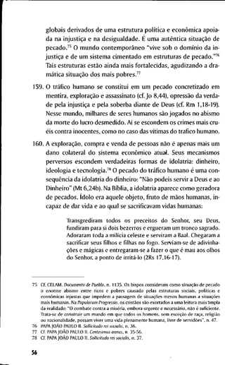 g l o b a i s d e r i v a d o s d e u m a e s t r u t u r a política e econômica a p o i a -
d a n a injustiça e n a d e s i g u a l d a d e . É u m a autêntica situação d e
p e c a d o . " O m u n d o contemporâneo " v i v e s o b o domínio d a i n -
justiça e d e u m s i s t e m a c i m e n t a d o e m e s t r u t u r a s d e p e c a d o . " ^ *
T a i s e s t r u t u r a s estão a i n d a m a i s f o r t a l e c i d a s , a g u d i z a n d o a d r a -
mática situação d o s m a i s p o b r e s . ^ ^
1 5 9 . O tráfico h u m a n o s e c o n s t i t u i e m u m p e c a d o c o n c r e t i z a d o e m
m e n t i r a , exploração e a s s a s s i n a t o ( c f J o 8 , 4 4 ) , opressão d a v e r d a -
d e p e l a injustiça e p e l a s o b e r b a d i a n t e d e D e u s ( c f R m 1,18-19).
N e s s e m u n d o , m i l h a r e s d e s e r e s h u m a n o s são j o g a d o s n o a b i s m o
d a m o r t e d o l u c r o d e s m e d i d o . Aí se e s c o n d e m o s c r i m e s m a i s c r u -
éis c o n t r a i n o c e n t e s , c o m o n o c a s o d a s vítimas d o t r a f i c o h u m a n o .
1 6 0 . A exploração, c o m p r a e v e n d a d e p e s s o a s não é a p e n a s m a i s u m
d a n o c o l a t e r a l d o s i s t e m a econômico a t u a l . S e u s m e c a n i s m o s
p e r v e r s o s e s c o n d e m v e r d a d e i r a s f o r m a s d e i d o l a t r i a : d i n h e i r o ,
i d e o l o g i a e tecnologia.™ O p e c a d o d o tráfico h u m a n o é u m a c o n -
seqüência d a i d o l a t r i a d o d i n h e i r o : "Não p o d e i s s e r v i r a D e u s e a o
D i n h e i r o " ( M t 6 , 2 4 b ) . N a Bíblia, a i d o l a t r i a a p a r e c e c o m o g e r a d o r a
d e p e c a d o s . ídolo e r a a q u e l e o b j e t o , f r u t o d e mãos h u m a n a s , i n -
c a p a z d e d a r v i d a e a o q u a l se s a c r i f i c a v a m v i d a s h u m a n a s :
T r a n s g r e d i r a m t o d o s o s p r e c e i t o s d o Senhor, seu Deus,
f u n d i r a m para si d o i s b e z e r r o s e e r g u e r a m u m t r o n c o sagrado.
A d o r a r a m t o d a a milícia celeste e s e r v i r a m a Baal. C h e g a r a m a
sacrificar seus f i l h o s e filhas n o f o g o . Sepviam-se de a d i v i n h a -
ções e mágicas e e n t r e g a r a m - s e a f a z e r o q u e é m a u aos o l h o s
d o Senhor, a p o n t o de irritá-lo (2Rs 17,16-17).
7 5 cf. C E L A M . Documento de Puebla, n . 1 1 3 5 . O s b i s p o s c o n s i d e r a m c o m o situação d e p e c a d o
o e n o r m e a b i s m o e n t r e r i c o s e p o b r e s c a u s a d o p e l a s e s t r u t u r a s s o c i a i s , políticas e
econômicas i n j u s t a s q u e i m p e d e m a p a s s a g e m d e situações m e n o s h u m a n a s a situações
m a i s h u m a n a s . N a Populorum Progressio, o s cristãos são e x o r t a d o s a u m a l e i t u r a m a i s ' a m p l a
d a r e a l i d a d e : " O c o m b a t e c o n t r a a miséria, e m b o r a u r g e n t e e necessário, não é s u f i c i e n t e .
T r a t a - s e d e c o n s t r u i r u m m u n d o e m q u e t o d o s o s h o m e n s , s e m exceção d e raça, religião
o u n a c i o n a l i d a d e , p o s s a m v i v e r u m a v i d a p l e n a m e n t e h u m a n a , l i v r e d e servidões", n . 4 7 .
7 6 P A P A JOÃO P A U L O I I . Soilicitudo rei socialis. n . 3 6 .
7 7 C f P A P A JOÃO P A U L O 11. Centesimus annus, n. 3 5 - 5 6 .
7 8 C f P A P A JOÃO P A U L O I I . Soilicitudo rei socialis. n . 3 7 .
56
 