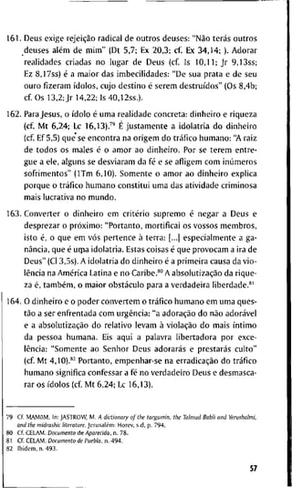 1 6 1 . D e u s e x i g e rejeição r a d i c a l d e o u t r o s d e u s e s : "Não terás o u t r o s
d e u s e s além d e m i m " ( D t 5 , 7 ; E x 2 0 , 3 ; cf. E x 3 4 , 1 4 ; ) . A d o r a r
r e a l i d a d e s c r i a d a s n o l u g a r d e D e u s ( c f I s 1 0 , 1 1 ; j r 9 , 1 3 s s ;
Ez 8 , 1 7 s s ) é a m a i o r d a s i m b e c i l i d a d e s : " D e s u a p r a t a e d e s e u
o u r o f i z e r a m ídolos, c u j o d e s t i n o é s e r e m destruídos" ( O s 8 , 4 b ;
c f O s 1 3 , 2 ; J r 1 4 , 2 2 ; Is 4 0 , 1 2 s s . ) .
1 6 2 . P a r a J e s u s , o ídolo é u m a r e a l i d a d e c o n c r e t a : d i n h e i r o e r i q u e z a
( c f M t 6 , 2 4 ; L c 16,13).^"* É j u s t a m e n t e a i d o l a t r i a d o d i n h e i r o
( c f E f 5,5) q u e ' s e e n c o n t r a n a o r i g e m d o tráfico h u m a n o : "A r a i z
d e t o d o s o s m a l e s é o a m o r a o d i n h e i r o . P o r s e t e r e m e n t r e -
g u e a e l e , a l g u n s se d e s v i a r a m d a fé e se a f l i g e m c o m inúmeros
s o f r i m e n t o s " ( I T m 6 , 1 0 ) . S o m e n t e o a m o r a o d i n h e i r o e x p l i c a
p o r q u e o tráfico h u m a n o c o n s t i t u i u m a d a s a t i v i d a d e c r i m i n o s a
m a i s l u c r a t i v a n o m u n d o .
1 6 3 . C o n v e r t e r o d i n h e i r o e m critério s u p r e m o é n e g a r a D e u s e
d e s p r e z a r o próximo: " P o r t a n t o , m o r t i f i c a i o s v o s s o s m e m b r o s ,
i s t o é, o q u e e m vós p e r t e n c e à t e r r a : [...| e s p e c i a l m e n t e a g a -
nância, q u e é u i p a i d o l a t r i a . E s t a s c o i s a s é q u e p r o v o c a m a i r a d e
D e u s " (Cl 3 , 5 s ) . A i d o l a t r i a d o d i n h e i r o é a p r i m e i r a c a u s a d a v i o -
lência n a América L a t i n a e n o C a r i b e . * " A absolutização d a r i q u e -
z a é, também, o m a i o r obstáculo p a r a a v e r d a d e i r a l i b e r d a d e . * '
1 6 4 . O d i n h e i r o e o p o d e r c o n v e r t e m o tráfico h u m a n o e m u m a q u e s -
tão a s e r e n f r e n t a d a c o m urgência: " a adoração d o não adorável
e a absolutização d o r e l a t i v o l e v a m à violação d o m a i s íntimo
d a p e s s o a h u m a n a . E i s a q u i a p a l a v r a l i b e r t a d o r a p o r e x c e -
lência: " S o m e n t e a o S e n h o r D e u s adorarás e prestarás c u l t o "
( c f M t 4 , 1 0 ) . * ^ P o r t a n t o , e m p e n h a r - s e n a erradicação d o tráfico
h u m a n o s i g n i f i c a c o n f e s s a r a fé n o v e r d a d e i r o D e u s e d e s m a s c a -
r a r o s ídolos ( c f M t 6 , 2 4 ; L c 1 6 , 1 3 ) .
7 9 C f . MAMõM. I n : J A S T R O W , M . A dktionary of the targumin, the Taimud Babli and Yerushaimi,
and the midrashk Uterature. Jerusalém: H o r e v , s . d , p . 7 9 4 .
8 0 C f C E L A M . Documento d e Aparecida, n . 7 8 .
8 1 C f C E L A M . Documento de Puebla, n . 4 9 4 .
8 2 I b i d e m , n . 4 9 3 .
57
 