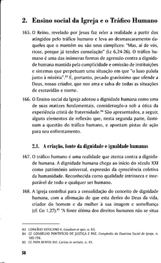 2. E n s i n o s o c i a l d a I g r e j a e o Tráfico H u m a n o
1 6 5 . O R e i n o , r e v e l a d o p o r J e s u s f a z r e l e r a r e a l i d a d e a p a r t i r d o s
a t i n g i d o s p e l o tráfico h u m a n o e l e v a a o d e s m a s c a r a m e n t o d a -
q u e l e s q u e o mantém o u são s e u s cúmplices: " M a s , aí d e vós,
r i c o s , p o r q u e já t e n d e s consolação" (Lc 6 , 2 4 - 2 6 ) . O tráfico h u -
m a n o é u m a d a s inúmeras f o r m a s d e agressão c o n t r a a d i g n i d a -
d e h u m a n a m a n t i d a p e l a c u m p l i c i d a d e e omissão d e instituições
e s i s t e m a s q u e p e r p e t u a m u m a situação e m q u e " o l u x o p u l u l a
j u n t o à miséria".*^ É, p o r t a n t o , p e c a d o gravíssimo q u e o f e n d e a
D e u s , n o s s o c r i a d o r , q u e n o s a m a e s a l v a d e t o d a s as situações
d e escravidão e m o r t e .
1 6 6 . O E n s i n o s o c i a l d a I g r e j a a d o t o u a d i g n i d a d e h u m a n a c o m o u m a
d e s u a s m a t i z e s f u n d a m e n t a i s , c o n s i d e r a r j d o - a s o b a ótica d a
experiência cristã d e f r a t e r n i d a d e . * ' ' São a p r e s e n t a d o s , a s e g u i r ,
a l g u n s e l e m e n t o s d e reflexão q u e , n e s t a s e g u n d a p a r t e , i l u m i -
n a m a questão d o tráfico h u m a n o , e a p o n t a m p i s t a s d e ação
p a r a s e u e n f r e n t a m e n t o .
2.1. A criação, f o n t e d a d i g n i d a d e e i g u a l d a d e h u m a n a s
1 6 7 . O tráfico h u m a n o é u m a r e a l i d a d e q u e a t e n t a c o n t r a a d i g n i d a -
d e h u m a n a . A d i g n i d a d e h u m a n a c h e g a a o início d o século X X I
c o m o patrimônio u n i v e r s a l , expressão d a consciência c o l e t i v a
d a h u m a n i d a d e . R e c o n h e c i d a c o m o q u a l i d a d e intrínseca e i n s e -
parável d e t o d o e q u a l q u e r s e r h u m a n o .
1 6 8 . A I g r e j a c o n t r i b u i p a r a a consolidação d o c o n c e i t o d e d i g n i d a d e
h u m a n a , c o m a afirmação d e q u e e s t a d e r i v a d o D e u s d a v i d a ,
c r i a d o r d o h o m e m e d a m u l h e r à s u a i m a g e m e semelhança
( c f G n 1,27).*^ "A f o n t e última d o s d i r e i t o s h u m a n o s não se s i t u a
8 3 CONCÍLIO V A T I C A N O I I . Caudium et spes, n . 6 3 .
8 4 C f . C O N S E L H O PONTIFÍCIO D E JUSTIÇA E P A Z . Compêndio da Doutrina Social da Igreja, n .
1 0 5 - 1 5 9 .
8 5 C f P A P A B E N T O X V I . Caritas in veritate, n . 4 5 .
58
 