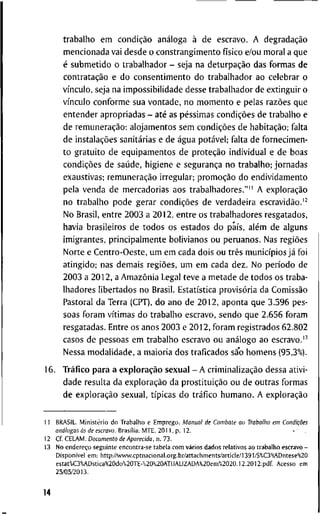t r a b a l h o e m condição análoga à d e e s c r a v o . A degradação
m e n c i o n a d a v a i d e s d e o c o n s t r a n g i m e n t o físico e/ou m o r a l a q u e
é s u b m e t i d o o t r a b a l h a d o r - s e j a n a deturpação d a s f o r m a s d e
contratação e d o c o n s e n t i m e n t o d o t r a b a l h a d o r a o c e l e b r a r o
vínculo, s e j a n a i m p o s s i b i l i d a d e d e s s e t r a b a l h a d o r d e e x t i n g u i r o
vínculo c o n f o r m e s u a v o n t a d e , n o m o m e n t o e p e l a s razões q u e
e n t e n d e r a p r o p r i a d a s - até as péssimas condições d e t r a b a l h o e
d e remuneração: a l o j a m e n t o s s e m condições d e habitação; f a l t a
d e instalações sanitárias e d e água potável; f a l t a d e f o r n e c i m e n -
t o g r a t u i t o d e e q u i p a m e n t o s d e proteção i n d i v i d u a l e d e b o a s
condições d e saúde, h i g i e n e e segurança n o t r a b a l h o ; j o r n a d a s
e x a u s t i v a s ; remuneração i r r e g u l a r ; promoção d o e n d i v i d a m e n t o
p e l a v e n d a d e m e r c a d o r i a s a o s t r a b a l h a d o r e s . " " A exploração
n o t r a b a l h o p o d e g e r a r condições d e v e r d a d e i r a escravidão.'^
N o B r a s i l , e n t r e 2 0 0 3 a 2 0 1 2 , e n t r e o s t r a b a l h a d o r e s r e s g a t a d o s ,
h a v i a b r a s i l e i r o s d e t o d o s o s e s t a d o s d o país, além d e a l g u n s
i m i g r a n t e s , p r i n c i p a l m e n t e b o l i v i a n o s o u p e r u a n o s . N a s regiões
N o r t e e C e n t r o - O e s t e , u m e m c a d a d o i s o u três municípios já f o i
a t i n g i d o ; n a s d e m a i s regiões, u m e m c a d a d e z . N o período d e
2 0 0 3 a 2 0 1 2 , a Amazônia L e g a l t e v e a m e t a d e d e t o d o s o s t r a b a -
l h a d o r e s l i b e r t a d o s n o B r a s i l . Estatística provisória d a Comissão
P a s t o r a l d a T e r r a ( C P T ) , d o a n o d e 2 0 1 2 , a p o n t a q u e 3 . 5 9 6 p e s -
s o a s f o r a m vítimas d o t r a b a l h o e s c r a v o , s e n d o q u e 2 . 6 5 6 f o r a m
r e s g a t a d a s . E n t r e o s a n o s 2 0 0 3 e 2 0 1 2 , f o r a m r e g i s t r a d o s 6 2 . 8 0 2
c a s o s d e p e s s o a s e m t r a b a l h o e s c r a v o o u análogo a o escravo.'-'
N e s s a m o d a l i d a d e , a m a i o r i a d o s t r a f i c a d o s são h o m e n s ( 9 5 , 3 % ) .
1 6 . Tráfico p a r a a exploração s e x u a l - A criminalização d e s s a a t i v i -
d a d e r e s u l t a d a exploração d a prostituição o u d e o u t r a s f o r m a s
d e exploração s e x u a l , típicas d o tráfico h u m a n o . A exploração
1 1 B R A S I L . Ministério d o T r a b a l l i o e E m p r e g o . Manual de Combate ao Trabalho em Condições
a n f l / o g a s às d e e s c r a v o . Brasília: M T E , 2 0 1 1 , p . 1 2 .
1 2 Cf. C E L A M . Documento de Aparecida, n . 7 3 .
1 3 N o endereço s e g u i n t e e n c o n t r a - s e t a b e l a c o m vários d a d o s r e l a t i v o s a o t r a b a l h o e s c r a v o -
Disponível e m : http://viWw.cptnacional.org.br/attachments/article/l391/S%C3%ADntese°<20
e s t a t % C 3 % A D s t i c a % 2 0 d o % 2 0 T E - % 2 0 % 2 0 A T U A L l Z A D A % 2 0 e m % 2 0 2 0 . 1 2 . 2 0 1 2 . p d f A c e s s o e m
2 5 / 0 5 / 2 0 1 3 .
14
 