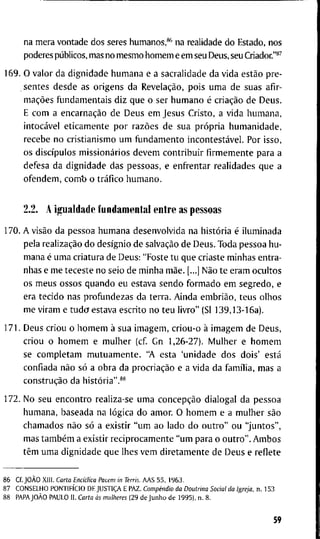 n a m e r a v o n t a d e d o s seres h u m a n o s , * * n a r e a l i d a d e d o E s t a d o , n o s
p o d e r e s públicos, m a s n o m e s m o h o m e m e e m seu D e u s , s e u Criador."*^
1 6 9 . O v a l o r d a d i g n i d a d e h u m a n a e a s a c r a l i d a d e d a v i d a estão p r e -
s e n t e s d e s d e a s o r i g e n s d a Revelação, p o i s u m a d e s u a s a f i r -
mações fijndamentais d i z q u e o s e r h u m a n o é criação d e D e u s .
E c o m a encarnação d e D e u s e m J e s u s C r i s t o , a v i d a h u m a n a ,
intocável e t i c a m e n t e p o r razões d e s u a própria h u m a n i d a d e ,
r e c e b e n o c r i s t i a n i s m o u m fijndamento incontestável. P o r i s s o ,
o s discípulos missionários d e v e m c o n t r i b u i r firmemente p a r a a
d e f e s a d a d i g n i d a d e d a s p e s s o a s , e e n f r e n t a r r e a l i d a d e s q u e a
o f e n d e m , c o m b o tráfico h u m a n o .
2.2. A i g u a l d a d e f u n d a m e n t a l e n t r e a s p e s s o a s
1 7 0 . A visão d a p e s s o a h u m a n a d e s e n v o l v i d a n a história é i l u m i n a d a
p e l a realização d o desígnio d e salvação d e D e u s . T o d a p e s s o a h u -
m a n a é u m a c r i a t u r a d e D e u s : " P o s t e t u q u e c r i a s t e m i n h a s e n t r a -
n h a s e m e t e c e s t e n o s e i o d e m i n h a mãe. [...] Não t e e r a m o c u l t o s
o s m e u s o s s o s q u a n d o e u e s t a v a s e n d o f o r m a d o e m s e g r e d o , e
e r a t e c i d o n a s p r o f u n d e z a s d a t e r r a . A i n d a embrião, t e u s o l h o s
m e v i r a m e t u d o e s t a v a e s c r i t o n o t e u l i v r o " (Sl 1 3 9 , 1 3 - 1 6 a ) .
1 7 1 . D e u s c r i o u o h o m e m à s u a i m a g e m , c r i o u - o à i m a g e m d e D e u s ,
c r i o u o h o m e m e m u l h e r ( c f G n 1 , 2 6 - 2 7 ) . M u l h e r e h o m e m
se c o m p l e t a m m u t u a m e n t e . " A e s t a ' u n i d a d e d o s d o i s ' está
c o n f i a d a não só a o b r a d a procriação e a v i d a d a família, m a s a
construção d a história".**
1 7 2 . N o s e u e n c o n t r o r e a l i z a - s e u m a concepção d i a l o g a i d a p e s s o a
h u m a n a , b a s e a d a n a lógica d o a m o r . O h o m e m e a m u l h e r são
c h a m a d o s não só a e x i s t i r " u m a o l a d o d o o u t r o " o u " j u n t o s " ,
m a s também a e x i s t i r r e c i p r o c a m e n t e " u m p a r a o o u t r o " . A m b o s
têm u m a d i g n i d a d e q u e l h e s v e m d i r e t a m e n t e d e D e u s e r e f l e t e
8 6 C f . JOÃO X l l l . Carta Enciclica Pacem in Terris. A A S 5 5 , 1 9 6 3 .
8 7 C O N S E L H O PONTIFÍCIO D E JUSTIÇA E P A Z . Compêndio da Doutrina Social da Igreja, n . 1 5 3
8 8 PAPAJOÀO P A U L O I I . Carta às mulheres ( 2 9 d e J u n h o d e 1 9 9 5 ) , n . 8 .
59
 