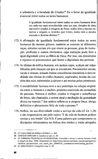 a s a b e d o r i a e a b o n d a d e d o Criador.*"* Eis a f o n t e d a i g u a l d a d e
e s s e n c i a l e n t r e t o d o s o s s e r e s h u m a n o s :
A igualdade f u n d a m e n t a l e n t r e t o d o s os seres h u m a n o s d e v e
ser cada v e z m a i s r e c o n h e c i d a , u m a v e z q u e , d o t a d o s de a l m a
racional e criados à i m a g e m de D e u s , t o d o s têm a m e s m a na-
t u r e z a e o r i g e m ; e , r e m i d o s p o r C r i s t o , t o d o s têm a m e s m a
vocação e d e s t i n o d i v i n o s . ' "
1 7 3 . A afirmação d a i g u a l d a d e f u n d a m e n t a l e n t r e t o d o s o s s e r e s
h u m a n o s d o m e s m o gênero, também s e e s t e n d e às d i f e r e n t e s
raças, e s t r a t o s s o c i a i s e m q u e v i v e m as p e s s o a s , g r a u d e i n s t r u -
ção, profissão e o u t r o s e l e m e n t o s , c u j a avaliação p o d e f e r i r a
i g u a l d i g n i d a d e e n t r e o s filhos d e D e u s . P o r i s s o , são d e s c a b i d o s
e i n j u s t o s o s p r e c o n c e i t o s q u e f e r e m a d i g n i d a d e d a s p e s s o a s .
1 7 4 . A s vítimas d o tráfico h u m a n o , e m m u i t o s c a s o s , a c a b a m até culpa-
b i l i z a d a s p e l a situação e m q u e se e n c o n t r a m . P r e c o n c e i t o s sociais,
raciais e s e x u a i s , t o r n a m m u i t a s consciências insensíveis à d u r a r e -
a l i d a d e das vítimas d o tráfico h u m a n o , e x p l o r a d a s , t i r a d a s d o c o n -
vívio d o s s e u s , s u b m e t i d a s a cárcere e até m o r t a s p e l o s c r i m i n o s o s .
1 7 5 . A s o c i a b i l i d a d e h u m a n a t e m o s e u protótipo n a relação originá-
r i a e n t r e o h o m e m e a m u l h e r , p r i m e i r a expressão d a comunhão
d e p e s s o a s . H o m e m e m u l h e r , c r i a d o s à i m a g e m e semelhança
d e D e u s , são c h a m a d o s a s e r e m s i n a l e mediação d a g r a t u i d a d e
d i v i n a n o m u n d o . ' ' E m a m b o s r e f l e t e - s e o próprio D e u s , a b r i g o
d e f i n i t i v o e p l e n a m e n t e f e l i z d e t o d a a p e s s e a . ' ^
1 7 6 . A m b o s , n a s u a d i v e r s i d a d e estão a serviço d a v i d a ( c f G n 1,28)
e são responsáveis u m p e l o o u t r o : " E d a v i d a d o h o m e m p e d i r e i
c o n t a s a s e u irmão" ( G n 9 , 5 ) . É u m a p a l a v r a q u e c o m p r o m e t e o s
discípulos missionários n a d e f e s a d o s irmãos e irmãs a t i n g i d o s
8 9 Cf. C A T E C I S M O D A I G R E J A CATÓLICA, n . 3 6 9 .
9 0 CONCÍLIO V A T I C A N O I I , Gaudium e t spes, n . 2 9 .
9 1 C f COMISSÃO T E L O L O G I C A I N T E R N A C I O N A L . Comunhão c serviço: a pessoa humana criada
à imagem de Deus. 2 0 0 4 . Disponível e m : h t t p : / A v w w . v a t i c a n . v a / r o m a n _ c u r i a / c o n g r e g a t i o n s /
c f a i t h / c t i _ d o c u m e n t s / r c _ c o n _ c f a i t h _ d o c _ 2 0 0 4 0 7 2 3 _ c o m m u n i o n - s t e w a r d s h i p _ p o . l i t m l .
9 2 C f JOÃO P A U L O I I . Evangelium vitae, n. 3 5 .
60
 