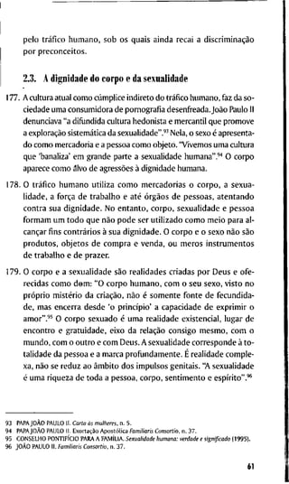 p e l o tráfico h u m a n o , s o b o s q u a i s a i n d a r e c a i a discriminação
p o r p r e c o n c e i t o s .
2.3. A d i g n i d a d e d o c o r p o e d a s e x u a l i d a d e
177. A c u l t u r a a t u a l c o m o cúmplice i n d i r e t o d o tráfico h u m a n o , f a z d a s o -
c i e d a d e u m a c o n s u m i d o r a d e p o r n o g r a f i a d e s e n f r e a d a . João P a u l o I I
d e n u n c i a v a " a d i f u n d i d a c u l t u r a h e d o n i s t a e m e r c a n t i l q u e p r o m o v e
a exploração sistemática d a s e x u a l i d a d e " . ' ^ N e l a , o s e x o é a p r e s e n t a -
d o c o m o m e r c a d o r i a e a p e s s o a c o m o o b j e t o . " V i v e m o s u m a c u l t u r a
q u e ' b a n a l i z a ' e m g r a n d e p a r t e a s e x u a l i d a d e h u m a n a " . ' ' ' O c o r p o
a p a r e c e c o m o álvo d e agressões à d i g n i d a d e h u m a n a .
1 7 8 . O tráfico h u m a n o u t i l i z a c o m o m e r c a d o r i a s o c o r p o , a s e x u a -
l i d a d e , a força d e t r a b a l h o e até órgãos d e p e s s o a s , a t e n t a n d o
c o n t r a s u a d i g n i d a d e . N o e n t a n t o , c o r p o , s e x u a l i d a d e e p e s s o a
f o r m a m u m t o d o q u e não p o d e s e r u t i l i z a d o c o m o m e i o p a r a a l -
cançar f i n s contrários à s u a d i g n i d a d e . O c o r p o e o s e x o não são
p r o d u t o s , o b j e t o s d e c o m p r a e v e n d a , o u m e r o s i n s t r u m e n t o s
d e t r a b a l h o e d e p r a z e r .
1 7 9 . O c o r p o e a s e x u a l i d a d e são r e a l i d a d e s c r i a d a s p o r D e u s e o f e -
r e c i d a s c o m o d o m : " O c o r p o h u m a n o , c o m o s e u s e x o , v i s t o n o
próprio mistério d a criação, não é s o m e n t e f o n t e d e f e c u n d i d a -
d e , m a s e n c e r r a d e s d e ' o princípio' a c a p a c i d a d e d e e x p r i m i r o
a m o r " . ' ^ O c o r p o s e x u a d o é u m a r e a l i d a d e e x i s t e n c i a l , l u g a r d e
e n c o n t r o e g r a t u i d a d e , e i x o d a relação c o n s i g o m e s m o , c o m o
m u n d o , c o m o o u t r o e c o m D e u s . A s e x u a l i d a d e c o r r e s p o n d e à t o -
t a l i d a d e d a p e s s o a e a m a r c a p r o f u n d a m e n t e . É r e a l i d a d e c o m p l e -
x a , não se r e d u z a o âmbito d o s i m p u l s o s g e n i t a i s . "A s e x u a l i d a d e
é u m a r i q u e z a d e t o d a a p e s s o a , c o r p o , s e n t i m e n t o e espírito".'*
9 3 PAPAJOÀO P A U L O I I . Carta ás mulheres, n . 5 .
9 4 PAPAJOÀO P A U L O I I . Exortação Apostólica Familiaris Consortio, n . 3 7 .
9 5 C O N S E L H O PONTIFÍCIO P A R A A FAMÍLIA. Sexualidade humana: verdade e significado ( 1 9 9 5 ) .
9 6 JOÀO P A U L O I I . Familiaris Consortio, n . 3 7 .
61
 