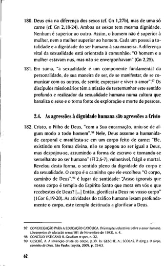 1 8 0 . D e u s c r i a n a diferença d o s s e x o s ( c f G n 1 , 2 7 b ) , m a s d e u m a só
c a r n e ( c f G n 2 , 1 8 - 2 4 ) . A m b o s o s s e x o s t e m m e s m a d i g n i d a d e .
N e n h u m é s u p e r i o r a o o u t r o . A s s i m , o h o m e m não é s u p e r i o r à
m u l h e r , n e m a m u l h e r s u p e r i o r a o h o m e m . C a d a u m p o s s u i a t o -
t a l i d a d e e a d i g n i d a d e d o s e r h u m a n o à s u a m a n e i r a . A diferença
v i t a l d a s e x u a l i d a d e está o r i e n t a d a à comunhão: " O h o m e m e a
m u l h e r e s t a v a m n u s , m a s não s e e n v e r g o n h a v a m " ( G n 2 , 2 5 ) .
1 8 1 . E m s u m a , " a s e x u a l i d a d e é u m c o m p o n e n t e f u n d a m e n t a l d a
p e r s o n a l i d a d e , d e s u a m a n e i r a d e ser, d e s e m a n i f e s t a r , d e se c o -
m u n i c a r c o m o s o u t r o s , d e s e n t i r , e x p r e s s a r e v i v e r o a m o r " . ' ^ O s
discípulos missionários têm a missão d e t e s t e m u n h a r e s t e s e n t i d o
p r o f i j n d o e r e a l i z a d o r d a s e x u a l i d a d e h u m a n a n u m a c u l t u r a q u e
b a n a l i z a o s e x o e o t o r n a f o n t e d e exploração e m o r t e d e p e s s o a s .
2.4. A s agressões à d i g n i d a d e h u m a n a sãt) agressões a Cristo
1 8 2 . C r i s t o , o F i l h o d e D e u s , " c o m a S u a encarnação, u n i u - s e d e a l -
g u m m o d o a t o d o h o m e m " . ' * N e l e , D e u s a s s u m e a h u m a n i d a -
d e c o r p o r a l e m a n i f e s t a - s e e m u m c o r p o f e i t o d e c a r n e : " E l e ,
e x i s t i n d o e m f o r m a d i v i n a , não s e a p e g o u a o s e r i g u a l a D e u s ,
m a s d e s p o j o u - s e , a s s u m i n d o a f o r m a d e e s c r a v o e t o r n a n d o - s e
s e m e l h a n t e a o s e r h u m a n o " (Fl 2 , 6 - 7 ) , vulnerável, frágil e m o r t a l .
R e v e l o u d e s t a f o r m a , o s e n t i d o p l e n o d a d i g n i d a d e d o c o r p o e
d a s e x u a l i d a d e . O c o r p o é o c a m i n h o q u e e l e e s c o l h e u : " O c o r p o ,
c a m i n h o d e D e u s " , " é l u g a r d e s a n t i d a d e : '>Vcaso i g n o r a i s q u e
v o s s o c o r p o é t e m p l o d o Espírito S a n t o q u e m o r a e m vós e q u e
r e c e b e s t e s d e D e u s ? [...] Então, g l o r i f i c a i a D e u s n o v o s s o c o r p o "
( I C o r 6 , 1 9 - 2 0 ) . A s a t i v i d a d e s d o tráfico h u m a n o l e s a m p r o f u n d a -
m e n t e o c o r p o , e s t e t e m p l o d e s t i n a d o a g l o r i f i c a r a D e u s .
9 7 CONGREGAÇÃO P A R A A EDUCAÇÃO CATÓLICA. Orientações educativas sobre o amor humano.
Lineamentos de educação sexual (01 d e N o v e m b r o d e 1983), n . 4 .
9 8 CONCÍLIO V A T I C A N O II. Gaudium et spes, n . 2 2 .
9 9 GESCHÉ, A . A invenção cristã d o c o r p o , p . 3 9 . I n ; GESCHÉ, A . ; S C O L A S . R ( O r g . ) . 0 corpo,
caminho de Deus. São P a u l o : L o y o l a , 2 0 0 9 , p . 3 5 - 6 3 .
62
 