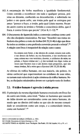 1 8 3 . A encarnação d o V e r b o m a n i f e s t a a i g u a l d a d e f u n d a m e n t a l .
C r i s t o c o n v i d a a r e c o n h e c e r e m t o d a e q u a l q u e r p e s s o a , pró-
x i m a o u d i s t a n t e , c o n h e c i d a o u d e s c o n h e c i d a , e s o b r e t u d o n o
' p o b r e e e m q u e m s o f r e , u m irmão p e l o q u a l s e e n t r e g o u p o r
a m o r : " p e r e c e o f r a c o , o irmão, p e l o q u a l C r i s t o m o r r e u . P e c a n -
d o a s s i m c o n t r a o s irmãos e f e r i n d o a consciência d e l e s , q u e é
f r a c a , é c o n t r a C r i s t o q u e p e c a i s " ( I C o r 8,11-12).'°°
1 8 4 . O D o c u m e n t o d e A p a r e c i d a i n d i c a a conversão contínua c o m o c a m i -
n h o d o s discípulos missionários. P o r isso: " D e s c o b r i r n o s r o s t o s s o -
fi-edores d o s p o b r e s o r o s t o d o S e n h o r ( M t 2 5 , 3 1 -46) é a l g o q u e d e s a -
fia t o d o s o s cristãos a u m a p r o f i j n d a conversão p e s s o a l e e c l e s i a l " . " "
A relação c o m D e u s é inseparável d a relação c o m o o u t r o :
Eu estava c o m f o m e , e m e destes d e c o m e r , estava c o m sede,
e m e destes d e beber; e u e r a f o r a s t e i r o , e m e recebestes e m
casa; estava n u e m e v e s t i s t e s ; d o e n t e , e cuidastes d e m i m ; n a
prisão, e f o s t e s v i s i t a r - m e [...). E m v e r d a d e v o s d i g o : t o d a s as
v e z e s q u e fizestes isso a u m destes m a i s p e q u e n o s , q u e são
m e u s irmãos, f o i a m i m q u e o fizestes! ( M t 2 5 , 3 5 - 3 6 . 4 0 ) .
A s vítimas d o tráfico h u m a n o , e m s u a m a i o r i a , são p o b r e s . A s
várias carências q u e e x p e r i m e n t a m n o c o t i d i a n o d e s u a s v i d a s ,
o s t o r n a m m a i s vulneráveis à ação c r i m i n o s a d o tráfico h u m a n o . N e -
les, o s discípulos missionários d e v e m v e r o próprio r o s t o d o S e n h o r .
2.5. O tráfico h u m a n o é agressão à m i n h a p e s s o a
1 8 5 . O p r i n c i p i o d a m e s m a d i g n i d a d e h u m a n a e n r a i z a d o e m D e u s f a z
d o o u t r o u m irmão, u m a irmã: " T o d o s o s h u m a n o s q u e n a s c e m
d e Adão d e v e m s e r c o n s i d e r a d o s c o m o u m único h u m a n o , d e
m o d o q u e n o d i r e i t o c i v i l t o d o s o s q u e são d e m e s m a c o m u n i -
d a d e s e c o n s i d e r e m c o m o u m c o r p o , e a c o m u n i d a d e i n t e i r a ,
c o m o u m h o m e m " . ' " ^
1 0 0 C f . C A T E C I S M O D A I G R E J A CATÓLICA, n . 1 9 3 1 .
1 0 1 C E L A M . Documento de Santo Domingo, n . 1 7 8 .
1 0 2 S A N T O TOMÁS d e A Q U I N O . Suma Theologica. São P a u l o , S . P . : E d . L o y o l a , l-ll, q . 8 1 , a . l .
63
 