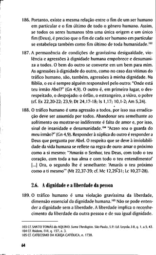 1 8 6 . P o r t a n t o , e x i s t e a m e s m a relação e n t r e o fim d e u m s e r h u m a n o
e m p a r t i c u l a r e o fim último d e t o d o o gênero h u m a n o . A s s i m ,
se t o d o s o s s e r e s h u m a n o s têm u m a única o r i g e m e u m único
fim ( D e u s ) , é p r e c i s o q u e o fim d e c a d a s e r h u m a n o e m p a r t i c u l a r
se estabeleça também c o m o fim último d e t o d a h u m a n i d a d e . ' " ^
1 8 7 . A permanência d e condições d e gravíssima d e s i g u a l d a d e , v i o -
lência e agressões à d i g n i d a d e h u m a n a e m p o b r e c e e d e s u m a n i -
z a a t o d o s . O b e m d o o u t r o se c o n v e r t e e m u m b e m p a r a m i m .
A s agressões à d i g n i d a d e d o o u t r o , c o m o n o c a s o d a s vítimas d o
tráfico h u m a n o , são, também, agressões à m i n h a d i g n i d a d e . N a
Bíblia, o e u é s e m p r e alguém responsável p e l o o u t r o : " O n d e está
t e u irmão A b e l ? " ( G n 4 , 9 ) . O o u t r o é, e m p r i m e i r o l u g a r , o d e s -
r e s p e i t a d o , o d e s p o j a d o : o órfão, o e s t r a n g e i r o , a viúva, o p o b r e
(cf. E x 2 2 , 2 0 - 2 2 ; 2 3 , 9 ; D t 2 4 , 1 7 - 1 8 ; I s 1 , 1 7 ; 1 0 , 1 - 2 ; A m 5 , 2 4 ) .
1 8 8 . O tráfico h u m a n o é u m a agressão a t o d o s , p o r i s s o s u a e r r a d i c a -
ção d e v e s e r a s s u m i d a p o r t o d o s . A b a n d o n a r s e u s e m e l h a n t e a o
s o f r i m e n t o o u m o s t r a r - s e i n d i f e r e n t e é f a l t a d e a m o r e, p o r i s s o ,
s i n a l d e i n s a n i d a d e e d e s u m a n i d a d e . ' " ' ' " A c a s o s o u o g u a r d a d o
m e u irmão?" ( G n 4 , 9 ) . R e s p o n d e r à súplica d o o u t r o é r e s p o n d e r a
D e u s q u e p e r g u n t a p o r A b e l . O r e s p e i t o q u e se d e v e à i n v i o l a b i l i -
d a d e d a v i d a h u m a n a se r e f l e t e n a r e g r a d e o u r o : a m a r o próximo
c o m o a si m e s m o : "Amarás o S e n h o r , t e u D e u s , c o m t o d o o t e u
coração, c o m t o d a a t u a a l m a e c o m t o d o o t e u e n t e n d i m e n t o ! '
[...] O r a , o s e g u n d o l h e é s e m e l h a n t e : 'Amarás o t e u próximo
c o m o a t i m e s m o ' " ( M t 2 2 , 3 7 - 3 9 ; c f M c 1 2 , 2 9 - 3 1 ; L c 1 0 , 2 7 - 2 8 ) .
2.6. A d i g n i d a d e e a l i b e r d a d e d a p e s s o a
1 8 9 . 0 tráfico h u m a n o é u m a violação gravíssima d a l i b e r d a d e ,
dimensão e s s e n c i a l d a d i g n i d a d e h u m a n a . ' " ^ Não se p o d e e n t e n -
d e r a d i g n i d a d e s e m a l i b e r d a d e . A l i b e r d a d e i m p l i c a o r e c o n h e -
c i m e n t o d a l i b e r d a d e d a o u t r a p e s s o a e d e s u a i g u a l d i g n i d a d e .
1 0 3 C f . S A N T O TOMÁS d e A Q U I N O . Suma Theologica. São P a u l o , S.R: E d . L o y o l a , l - l l , q . 1 , a . 5 , 4 3 .
1 0 4 C f I b i d e m , 11-11, q . 1 5 7 , a . 3 .
1 0 5 C f C A T E C I S M O D A I G R E J A CATÓLICA, n . 1 7 3 8 .
64
 