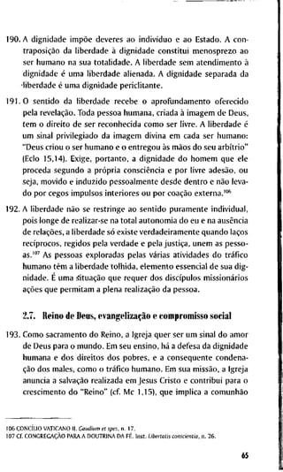 1 9 0 . A d i g n i d a d e impõe d e v e r e s a o indivíduo e a o E s t a d o . A c o n -
traposição d a l i b e r d a d e à d i g n i d a d e c o n s t i t u i m e n o s p r e z o a o
s e r h u m a n o n a s u a t o t a l i d a d e . A l i b e r d a d e s e m a t e n d i m e n t o à
d i g n i d a d e é u m a l i b e r d a d e a l i e n a d a . A d i g n i d a d e s e p a r a d a d a
• l i b e r d a d e é u m a d i g n i d a d e p e r i c l i t a n t e .
1 9 1 . 0 s e n t i d o d a l i b e r d a d e r e c e b e o a p r o f u n d a m e n t o o f e r e c i d o
p e l a revelação. T o d a p e s s o a h u m a n a , c r i a d a à i m a g e m d e D e u s ,
t e m o d i r e i t o d e s e r r e c o n h e c i d a c o m o s e r l i v r e . A l i b e r d a d e é
u m s i n a l p r i v i l e g i a d o d a i m a g e m d i v i n a e m c a d a s e r h u m a n o :
" D e u s c r i o u o s e r h u m a n o e o e n t r e g o u às mãos d o s e u arbítrio"
( E c l o 1 5 , 1 4 ) . E x i g e , p o r t a n t o , a d i g n i d a d e d o h o m e m q u e e l e
p r o c e d a s e g u n d o a própria consciência e p o r l i v r e adesão, o u
s e j a , m o v i d o e i n d u z i d o p e s s o a l m e n t e d e s d e d e n t r o e não l e v a -
d o p o r c e g o s i m p u l s o s i n t e r i o r e s o u p o r coação e x t e r n a . ' " *
1 9 2 . A l i b e r d a d e não s e r e s t r i n g e a o s e n t i d o p u r a m e n t e i n d i v i d u a l ,
p o i s l o n g e d e r e a l i z a r - s e n a t o t a l a u t o n o m i a d o e u e n a ausência
d e relações, a l i b e r d a d e só e x i s t e v e r d a d e i r a m e n t e q u a n d o laços
recíprocos, r e g i d o s p e l a v e r d a d e e p e l a justiça, u n e m as p e s s o -
as.""' A s p e s s o a s e x p l o r a d a s p e l a s várias a t i v i d a d e s d o tráfico
h u m a n o têm a l i b e r d a d e t o l h i d a , e l e m e n t o e s s e n c i a l d e s u a d i g -
n i d a d e . É u m a situação q u e r e q u e r d o s discípulos missionários
ações q u e p e r m i t a m a p l e n a realização d a p e s s o a .
2.7. R e i n o d e D e u s , evangelização e c o m p r o m i s s o s o c i a l
1 9 3 . C o m o s a c r a m e n t o d o R e i n o , a I g r e j a q u e r s e r u m s i n a l d o a m o r
d e D e u s p a r a o m u n d o . E m s e u e n s i n o , há a d e f e s a d a d i g n i d a d e
h u m a n a e d o s d i r e i t o s d o s p o b r e s , e a conseqüente c o n d e n a -
ção d o s m a l e s , c o m o o tráfico h u m a n o . E m s u a missão, a I g r e j a
a n u n c i a a salvação r e a l i z a d a e m J e s u s C r i s t o e c o n t r i b u i p a r a o
c r e s c i m e n t o d o " R e i n o " ( c f M c 1,15), q u e i m p l i c a a comunhão
1 0 6 CONCÍLIO V A T I C A N O I I . Gaudium et spes. n . 1 7 .
1 0 7 C f . CONGREGAÇÃO P A R A A D O U T R I N A D A FÉ. I n s t . Libertatis conscientia. n . 2 6 .
65
 