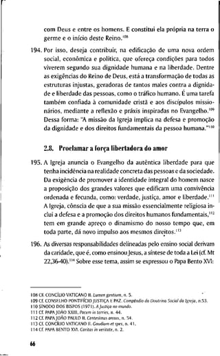 c o m D e u s e e n t r e o s h o m e n s . E c o n s t i t u i e l a própria n a t e r r a o
g e r m e e o início d e s t e R e i n o . ' " *
1 9 4 . P o r i s s o , d e s e j a c o n t r i b u i r , n a edificação d e u m a n o v a o r d e m
s o c i a l , econômica e política, q u e ofereça condições p a r a t o d o s
v i v e r e m s e g u n d o s u a d i g n i d a d e h u m a n a e n a l i b e r d a d e . D e n t r e
as exigências d o R e i n o d e D e u s , está a transformação d e t o d a s a s
e s t r u t u r a s i n j u s t a s , g e r a d o r a s d e t a n t o s m a l e s c o n t r a a d i g n i d a -
d e e l i b e r d a d e d a s p e s s o a s , c o m o o tráfico h u m a n o . É u m a t a r e f a
também c o n f i a d a à c o m u n i d a d e cristã e a o s discípulos m i s s i o -
nários, m e d i a n t e a reflexão e práxis i n s p i r a d a s n o E v a n g e l h o . " "
D e s s a f o r m a : " A missão d a I g r e j a i m p l i c a n a d e f e s a e promoção
d a d i g n i d a d e e d o s d i r e i t o s fijndamentais d a p e s s o a h u m a n a . " " "
2.8. P r o c l a m a r a força l i b e r t a d o r a d o a m o r
1 9 5 . A I g r e j a a n u n c i a o E v a n g e l h o d a autêntica l i b e r d a d e p a r a q u e
t e n h a incidência n a r e a l i d a d e c o n c r e t a d a s p e s s o a s e d a s o c i e d a d e .
D a exigência d e p r o m o v e r a i d e n t i d a d e i n t e g r a l d o h o m e m n a s c e
a proposição d o s g r a n d e s v a l o r e s q u e e d i f i c a m u m a convivência
o r d e n a d a e f e c u n d a , c o m o : v e r d a d e , justiça, a m o r e l i b e r d a d e . ' "
A I g r e j a , cônscia d e q u e a s u a missão e s s e n c i a l m e n t e r e l i g i o s a i n -
c l u i a d e f e s a e a promoção d o s d i r e i t o s h u m a n o s f u n d a m e n t a i s , " ^
t e m e m g r a n d e apreço o d i n a m i s m o d o n o s s o t e m p o q u e , e m
t o d a p a r t e , dá n o v o i m p u l s o a o s m e s m o s d i r e i t o s . " ^
1 9 6 . A s diversas r e s p o n s a b i l i d a d e s d e l i n e a d a s p e l o e n s i n o social d e r i v a m
d a c a r i d a d e , q u e é, c o m o e n s i n o u Jesus, a síntese d e t o d a a Lei (cf M t
2 2 , 3 6 - 4 0 ) . " ' ' S o b r e esse t e m a , a s s i m se e x p r e s s o u o Papa B e n t o X V I :
1 0 8 CF. CONCÍLIO V A T I C A N O I I . Lumen gentium. n . 5 .
1 0 9 C f . C O N S E L H O PONTIFÍCIO JUSTIÇA E P A Z . Compêndio da Doutrina Social da Igreja, n . 5 3 .
1 1 0 SÍNODO D O S B I S P O S {m-i). A Justiça no mundo.
1 1 1 C f PAPAJOÀO X X I I I , Pacem in terries. n . 4 4 .
1 1 2 C f PAPAJOÀO P A U L O I I . Centesimus annus. n . 5 4 .
1 1 3 C f CONCÍLIO V A T I C A N O I I . Gaudium et spes, n . 4 1 .
1 1 4 C f P A P A B E N T O X V l . Caritas in veritate, n . 2 .
66
 