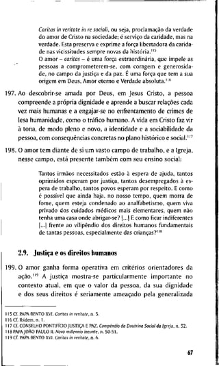 Caritas in veritate in re sociali, o u seja, proclamação da v e r d a d e
d o a m o r de C r i s t o na sociedade; é serviço da caridade, m a s na
v e r d a d e . Esta p r e s e r v a e e x p r i m e a força l i b e r t a d o r a da carida-
de nas vicissitudes s e m p r e n o v a s da história.
O a m o r - caritas - é u m a força extraordinária, q u e i m p e l e as
pessoas a c o m p r o m e t e r e m - s e , c o m c o r a g e m e g e n e r o s i d a -
de, n o c a m p o da justiça e d a paz. É u m a força q u e t e m a sua
o r i g e m e m D e u s , A m o r e t e r n o e V e r d a d e a b s o l u t a . " '
1 9 7 . A o d e s c o b r i r - s e a m a d a p o r D e u s , e m J e s u s C r i s t o , a p e s s o a
c o m p r e e n d e a própria d i g n i d a d e e a p r e n d e a b u s c a r relações c a d a
v e z m a i s h u m a n a s e a engajar-se n o e n f r e n t a m e n t o d e c r i m e s d e
lesa h u m a n i d a d e , c o m o o tráfico h u m a n o . A v i d a e m C r i s t o f a z v i r
à t o n a , d e m o d o p l e n o e n o v o , a i d e n t i d a d e e a s o c i a b i l i d a d e d a
p e s s o a , c o m conseqüências c o n c r e t a s n o p l a n o histórico e s o c i a l . " ^
1 9 8 . O a m o r t e m d i a n t e d e si u m v a s t o c a m p o d e t r a b a l h o , e a I g r e j a ,
n e s s e c a m p o , está p r e s e n t e também c o m s e u e n s i n o s o c i a l :
T a n t o s irmãos necessitados estão à espera d e a j u d a , t a n t o s
o p r i m i d o s e s p e r a m p o r justiça, t a n t o s d e s e m p r e g a d o s à es-
pera de t r a b a l h o , t a n t o s p o v o s e s p e r a m p o r r e s p e i t o . E c o m o
é possível q u e a i n d a haja, n o n o s s o t e m p o , q u e m m o r r a d e
f o m e , q u e m esteja c o n d e n a d o a o a n a l f a b e t i s m o , q u e m viva
p r i v a d o d o s c u i d a d o s médicos m a i s e l e m e n t a r e s , q u e m não
t e n h a u m a casa o n d e abrigar-se? [...) E c o m o ficar i n d i f e r e n t e s
[...] f r e n t e a o v i l i p e n d i o d o s d i r e i t o s h u m a n o s f u n d a m e n t a i s
de t a n t a s pessoas, e s p e c i a l m e n t e das crianças?"*
2.9. Justiça e o s d i r e i t o s h u m a n o s
1 9 9 . O a m o r g a n h a f o r m a o p e r a t i v a e m critérios o r i e n t a d o r e s d a
ação."' A justiça m o s t r a - s e p a r t i c u l a r m e n t e i m p o r t a n t e n o
c o n t e x t o a t u a l , e m q u e o v a l o r d a p e s s o a , d a s u a d i g n i d a d e
e d o s s e u s d i r e i t o s é s e r i a m e n t e ameaçado p e l a g e n e r a l i z a d a
1 1 5 C f . P A P A B E N T O X V I . Caritas in veritate, n . 5 .
1 1 6 C f I b i d e m , n . 1 .
1 1 7 C f C O N S E L H O PONTIFÍCIO JUSTIÇA E P A Z . Compêndio da Doutrina Social da Igreja, n . 5 2 .
1 1 8 PAPAJOÀO P A U L O I I . Novo millennio ineunte, n . 5 0 - 5 1 .
1 1 9 C f P A P A B E N T O X V l . Caritas in veritate, n . 6 .
67
 