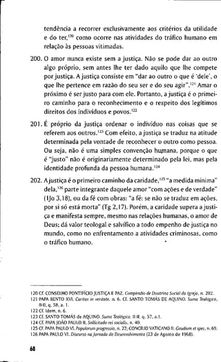 tendência a r e c o r r e r e x c l u s i v a m e n t e a o s critérios d a u t i l i d a d e
e d o ter/^° c o m o o c o r r e n a s a t i v i d a d e s d o tráfico h u m a n o e m
relação às p e s s o a s v i t i m a d a s .
2 0 0 . O a m o r n u n c a e x i s t e s e m a justiça. Não s e p o d e d a r a o o u t r o
a l g o próprio, s e m a n t e s l h e t e r d a d o a q u i l o q u e l h e c o m p e t e
p o r justiça. A justiça c o n s i s t e e m " d a r a o o u t r o o q u e é ' d e l e ' , o
q u e l h e p e r t e n c e e m razão d o s e u s e r e d o s e u a g i r " . ' ^ ' A m a r o
próximo é s e r j u s t o p a r a c o m e l e . P o r t a n t o , a justiça é o p r i m e i -
r o c a m i n h o p a r a o r e c o n h e c i m e n t o e o r e s p e i t o d o s legítimos
d i r e i t o s d o s indivíduos e povos.'^-^
2 0 1 . É próprio d a justiça o r d e n a r o indivíduo n a s c o i s a s q u e s e
r e f e r e m a o s o u t r o s . ' ^ ^ C o m e f e i t o , a justiça se t r a d u z n a a t i t u d e
d e t e r m i n a d a p e l a v o n t a d e d e r e c o n h e c e r o o u t r o c o m o p e s s o a .
O u s e j a , não é u m a s i m p l e s convenção h u j n a n a , p o r q u e o q u e
é " j u s t o " não é o r i g i n a r i a m e n t e d e t e r m i n a d o p e l a l e i , m a s p e l a
i d e n t i d a d e p r o f u n d a d a p e s s o a h u m a n a . ' ^ ' '
2 0 2 . Ajustiça é o p r i m e i r o c a m i n h o d a caridade,'^^ " a m e d i d a mínima"
dela,'^* p a r t e i n t e g r a n t e d a q u e l e a m o r " c o m ações e d e v e r d a d e "
( I J o 3 , 1 8 ) , o u d a fé c o m o b r a s : " a fé: se não se t r a d u z e m ações,
p o r si só está m o r t a " ( T g 2 , 1 7 ) . Porém, a c a r i d a d e s u p e r a a j u s t i -
ça e m a n i f e s t a s e m p r e , m e s m o n a s relações h u m a n a s , o a m o r d e
D e u s ; dá v a l o r t e o l o g a l e salvífico a t o d o e m p e n h o d e justiça n o
m u n d o , c o m o n o e n f r e n t a m e n t o a a t i v i d a d e s c r i m i n o s a s , c o m o
o tráfico h u m a n o .
1 2 0 C f . C O N S E L H O PONTIFÍCIO JUSTIÇA E P A Z . Compêndio de Doutrina Social da Igreja, n . 2 0 2 .
1 2 1 P A P A B E N T O X V I . Caritas in veritate, n . 6 . C f S A N T O TOMÁS D E A Q U I N O . Suma Teológica,
l l - I I . q . 5 8 , a . 1 .
1 2 2 C í I d e m , n . 6 .
1 2 3 C f S A N T O TOMÁS d e A Q U I N O . Suma Teológica. I I - I I , q . 5 7 , a . l .
1 2 4 C f PAPAJOÀO P A U L O I I , Soilicitudo rei socialis, n. 4 0 .
1 2 5 C f P A P A P A U L O V I . Populorum progressio, n . 2 2 ; CONCÍLIO V A T I C A N O I I . Caudium et spes, n . 6 9 .
1 2 6 P A P A P A U L O V I . Discurso na Jornada do Desenvolvimento ( 2 3 d e A g o s t o d e 1 9 6 8 ) .
68
 
