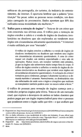 u t i l i z a - s e : d a p o r n o g r a f i a , d o t u r i s m o , d a indústria d o e n t r e t e -
n i m e n t o , d a i n t e r n e t . E o p o r t u n o l e m b r a r q u e a p a l a v r a " p r o s -
tituição" f a z pesar, s o b r e a s p e s s o a s n e s s a condição, u m d u r o
juízo c a r r e g a d o d e p r e c o n c e i t o . D a d o s a p o n t a m q u e 8 0 % d o s
' t r a f i c a d o s n e s s a m o d a l i d a d e são m u l h e r e s . ' ' '
1 7 . Tráfico p a r a a extração d e órgãos'^ - T r a t a - s e d e u m c r i m e q u e
v e m c r e s c e n d o n o s últimos a n o s . O tráfico p a r a a remoção d e
órgãos e n v o l v e a c o l e t a e a v e n d a d e órgãos d e d o a d o r e s i n v o -
luntários o u d o a d o r e s q u e são e x p l o r a d o s a o v e n d e r e m s e u s
órgãos e m circunstâncias e t i c a m e n t e questionáveis.'^ A i n t e r n e t
é m u i t o u t i l i z a d a p o r e s s e " m e r c a d o " .
O tráfico de órgãos envolve a colheita e a v e n d a de órgãos de
doadores involuntários o u d o a d o r e s q u e v e n d e m seus órgãos
e m circunstâncias e t i c a m e n t e questionáveis. A cena d o c r i m e
requer u m doador, u m médico especializado e u m a sala d e
operações. M u i t a s vezes, u m receptor também está próximo,
já q u e os órgãos não s o b r e v i v e m m u i t o t e m p o f o r a d o c o r p o . O
tráfico de órgãos envolve a colheita e a venda de órgãos de d o -
adores involuntários o u d o a d o r e s q u e v e n d e m seus órgãos e m
circunstâncias e r i c a m e n t e questionáveis. A realização d o c r i m e é
t e n t a d o r a para c r i m i n o s o s , p o r q u e é a l t a m e n t e lucrativa e a de-
m a n d a também é a t r a e n t e . N o r m a l m e n t e , os destinatários não
são i n f o r m a d o s de o n d e v e m o órgão e cirurgiões q u e r e a l i z a m
os transplantes também p o d e m estar n o escuro sobre a f o n t e . "
O tráfico d e p e s s o a s p a r a remoção d e órgãos começa c o m a
v e n d a d o s próprios órgãos p e l a vítima. T r a t a - s e d e u m m e r c a d o
c r u e l , q u e e x p l o r a o d e s e s p e r o d e a m b o s o s l a d o s : d o e n t e s q u e
p o d e m p a g a r p o r u m órgão imprescindível p a r a v i v e r e p e s s o a s
q u e p o n d e r a m e n t r e o órgão s a d i o q u e têm - e q u e a v a l i a m q u e
1 4 Disponível e m : h t t p : / A w w . b r a s i l . g o v . b r / n o t i c i a s / a r q u i v o s / 2 0 1 3 / 0 5 / 0 9 / b r a s i l - l a n c a - c a m p a n h a
- c o n t r a - t r a f i c o - d e - p e s s o a s . A c e s s o e m 2 3 / 0 5 / 2 0 1 3 .
1 5 O b s : o s d a d o s r e f e r e n t e s a e s s a m o d a l i d a d e d e tráfico são l i m i t a d o s . 0 c a s o o f i c i a l m a i s
i m p o r t a n t e até o m o m e n t o f i c o u c o n h e c i d o c o m o "Operação B i s t u r i " , o c o r r i d o e m 2 0 0 3 .
Informações n o endereço: v v w w . a i d s . g o v . b r / n o d e / 3 8 6 4 3 .
1 6 Disponível e m : h t t p : / / w w w . e p o c h t i m e s . c o m . b r / t r a f i c o - d e - o r g a o s - u m - n o v o - c r i m e - d o -
s e c u l o - 2 1 / . A c e s s o e m 2 3 / 0 5 / 2 0 1 3 .
1 7 I d e m .
15
 