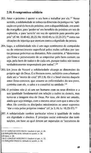2.10. O c o m p r o m i s s o solidário
2 0 3 . A m a r o próximo é q u e r e r o s e u b e m e t r a b a l h a r p o r ele.'^^ N e s s e
s e n t i d o , a s o l i d a r i e d a d e se c o l o c a n a dimensão d a justiça e n a : " a p l i -
cação e m p r o l d o b e m d o próximo, c o m a d i s p o n i b i l i d a d e , e m s e n t i -
d o evangélico, p a r a 'perder-se' e m benefício d o próximo e m v e z d e
explorá-lo, e p a r a 'servi-lo' e m v e z d e o p r i m i - l o p a r a p r o v e i t o pró-
p r i o " (cf. M t 1 0 , 4 0 - 4 2 ; 2 0 , 2 5 ; M c 1 0 , 4 2 - 4 5 ; Lc 22,25-27),'2» c o m o n a s
situações d e injustiça q u e a t e n t a m c o n t r a a d i g n i d a d e d a p e s s o a .
2 0 4 . L o g o , a s o l i d a r i e d a d e não é u m v a g o s e n t i m e n t o d e compaixão
o u d e e n t e r n e c i m e n t o s u p e r f i c i a l p e l o s m a l e s s o f r i d o s p o r t a n -
t a s p e s s o a s próximas o u d i s t a n t e s . P e l o contrário, é " d e t e r m i n a -
ção firme e p e r s e v e r a n t e d e s e e m p e n h a r p e l o b e m c o m u m ; o u
s e j a , p e l o b e m d e t o d o s e d e c a d a u m , p o r q u e t o d o s nós s o m o s
v e r d a d e i r a m e n t e responsáveis p o r t o d o s " . ' ^ '
2 0 5 . E m J e s u s d e Nazaré a s o l i d a r i e d a d e alcança a s dimensões d o
próprio a g i r d e D e u s . É o H o m e m n o v o , solidário c o m a h u m a n i -
d a d e até a " m o r t e d e c r u z " (Fl 2 , 8 ) . E l e é o S i n a l v i v e n t e d a q u e l e
a m o r D e u s - c o n o s c o , q u e a s s u m e a s e n f e r m i d a d e s d o s e u p o v o ,
c a m i n h a c o m e l e , o s a l v a e o c o n s t i t u i n a u n i d a d e . " "
2 0 6 . O próximo não é só u m s e r h u m a n o c o m o s s e u s d i r e i t o s e a
s u a i g u a l d a d e f u n d a m e n t a l e m relação a t o d o s o s d e m a i s , m a s
t o r n a - s e a i m a g e m v i v a d e D e u s . P o r i s s o , e l e d e v e s e r a m a d o ,
a i n d a q u e s e j a i n i m i g o , c o m o m e s m o a m o r c o m q u e o a m a o S e -
n h o r . Ele c o n v i d a o s discípulos missionários a o a m o r s u p r e m o :
" d a r a v i d a p e l o s próprios irmãos" ( c f J o 3 , 1 6 ; L c 1 0 , 2 5 - 3 7 ) . ' ^ '
2 0 7 . A s o l i d a r i e d a d e c o n f e r e p a r t i c u l a r r e l e v o à i g u a l d a d e d e t o d o s
e m d i g n i d a d e e d i r e i t o s . E princípio s o c i a l o r d e n a d o r d a s i n s t i -
tuições, e m b a s e a o q u a l d e v e m s e r s u p e r a d a s a s " e s t r u t u r a s d e
1 2 7 C f . CONCÍLIO V A T I C A N O I I . Gaudium et spes. n. 2 6 .
1 2 8 PAPAJOÀO P A U L O I I . Solitudo rei socialis. n . 3 8 .
1 2 9 I d e m , n . 3 8 .
1 3 0 C f CONCÍLIO V A T I C A N O I I . Gaudium et spes, n . 3 2 .
1 3 1 PAPAJOÀO P A U L O I I . Solitudo rei socialis, n. 4 0 .
69
 
