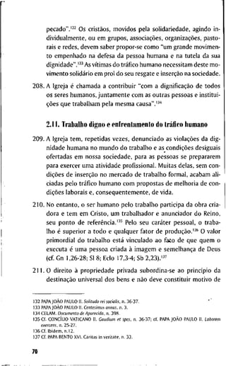 p e c a d o " . ' ^ ^ O s cristãos, m o v i d o s p e l a s o l i d a r i e d a d e , a g i n d o i n -
d i v i d u a l m e n t e , o u e m g r u p o s , associações, organizações, p a s t o -
r a i s e r e d e s , d e v e m s a b e r p r o p o r - s e c o m o " u m g r a n d e m o v i m e n -
t o e m p e n h a d o n a d e f e s a d a p e s s o a h u m a n a e n a t u t e l a d a s u a
d i g n i d a d e " . ' ^ ^ A s vítimas d o tráfico h u m a n o n e c e s s i t a m d e s t e m o -
v i m e n t o solidário e m p r o l d o s e u r e s g a t e e inserção n a s o c i e d a d e .
2 0 8 . A I g r e j a é c h a m a d a a c o n t r i b u i r " c o m a dignificação d e t o d o s
o s s e r e s h u m a n o s , j u n t a m e n t e c o m as o u t r a s p e s s o a s e i n s t i t u i -
ções q u e t r a b a l h a m p e l a m e s m a causa".'-'*
2.11. T r a b a l h o d i g n o e e n f r e n t a m e n t o d o tráfico h u m a n o
2 0 9 . A I g r e j a t e m , r e p e t i d a s v e z e s , d e n u n c i a d o as violações d a d i g -
n i d a d e h u m a n a n o m u n d o d o t r a b a l h o e as condições d e s i g u a i s
o f e r t a d a s e m n o s s a s o c i e d a d e , p a r a a s p e s s o a s s e p r e p a r a r e m
p a r a e x e r c e r u m a a t i v i d a d e p r o f i s s i o n a l . M u i t a s d e l a s , s e m c o n -
dições d e inserção n o m e r c a d o d e t r a b a l h o f o r m a l , a c a b a m a l i -
c i a d a s p e l o tráfico h u m a n o c o m p r o p o s t a s d e m e l h o r i a d e c o n -
dições l a b o r a i s e, c o n s e q u e n t e m e n t e , d e v i d a .
2 1 0 . N o e n t a n t o , o s e r h u m a n o p e l o t r a b a l h o p a r t i c i p a d a o b r a c r i a -
d o r a e t e m e m C r i s t o , u m t r a b a l h a d o r e a n u n c i a d o r d o R e i n o ,
s e u p o n t o d e referência.'•'^ P e l o s e u caráter p e s s o a l , o t r a b a -
l h o é s u p e r i o r a t o d o e q u a l q u e r f a t o r d e produção.'^* O v a l o r
p r i m o r d i a l d o t r a b a l h o está v i n c u l a d o a o f a t o d e q u e q u e m o
e x e c u t a é u m a p e s s o a c r i a d a à i m a g e m e semelhança d e D e u s
( c f G n 1 , 2 6 - 2 8 ; S l 8 ; E c l o 1 7 , 3 - 4 ; S b 2,23).'^^
2 1 1 . 0 d i r e i t o à p r o p r i e d a d e p r i v a d a s u b o r d i n a - s e a o princípio d a
destinação u n i v e r s a l d o s b e n s e não d e v e c o n s t i t u i r m o t i v o d e
1 3 2 PAPAJOÀO P A U L O I L Solitudo rei socialis. n . 3 6 - 3 7 .
1 3 3 PAPAJOÀO P A U L O I I . Centesimus annus, n . 3 .
1 3 4 C E L A M . Documento de Aparecida, n . 3 9 8 .
1 3 5 C f . CONCÍLIO V A T I C A N O I I . Caudium et spes. n . 3 6 - 3 7 ; c f PAPAJOÀO P A U L O I I . Laborem
exercens, n . 2 5 - 2 7 .
1 3 6 C f I b i d e m , n . l 2 .
1 3 7 C f P A P A B E N T O X V l . C a r i t a s i n v e r i t a t e , n . 3 3 .
70
 