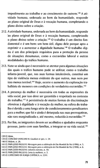 i m p e d i m e n t o a o t r a b a l l i o e a o c r e s c i m e n t o d e o u t r e m . ' - ' * A a t i -
v i d a d e h u m a n a , o r d e n a d a a o b e m d a h u m a n i d a d e , r e s p o n d e
a o p l a n o o r i g i n a l d e D e u s e à vocação h u m a n a , c o m p l e t a n d o o
p l a n o d i v i n o s o b r e a criação.
2 1 2 . A a t i v i d a d e h u m a n a , o r d e n a d a a o b e m d a h u m a n i d a d e , r e s p o n d e
a o p l a n o o r i g i n a l d e D e u s e à vocação h u m a n a , c o m p l e t a n d o
o p l a n o d i v i n o s o b r e a criação.'^' O t r a b a l h o é u m d i r e i t o f u n -
d a m e n t a l e é u m b e m : u m b e m útil, d i g n o d e l e p o r q u e a p t o a
e x p r i m i r e a a u m e n t a r a d i g n i d a d e h u m a n a . ' ' ' " O t r a b a l h o d i g -
n o é u m d o s p r i n c i p a i s r e q u i s i t o s p a r a a proteção d a p e s s o a
d e situações d e s u m a n a s , c o m o a escravidão l a b o r a i e o u t r a s
m o d a l i d a d e s d o tráfico h u m a n o .
2 1 3 . N o t e - s e a i n d a q u e é necessário se a t e n t a r p a r a a l g u m a s situações
d a s q u a i s o tráfico h u m a n o p o d e s e u t i l i z a r , c o m o o t r a b a l h o
i n f a n t o - j u v e n i l , q u e , n a s s u a s f o r m a s intoleráveis, c o n s t i t u i u m
t i p o d e violência m e n o s e v i d e n t e d o q u e o u t r o s , m a s n e m p o r
i s s o m e n o s terrível."" H o j e , o c o r r e o a u m e n t o d a exploração t r a -
b a l h i s t a d e m e n o r e s e m condições d e v e r d a d e i r a escravidão.'"^
2 1 4 . A presença d a m u l h e r é necessária e m t o d a s a s expressões d a
v i d a s o c i a l , p o r i s s o d e v e s e r g a r a n t i d a e r e s p e i t a d a n o c o n t e x t o
d o t r a b a l h o . ' ' ' ^ A persistência d e m u i t a s f o r m a s d e discriminação
o f e n s i v a s à d i g n i d a d e e à vocação d a m u l h e r , n a e s f e r a d o t r a b a -
l h o é d e v i d a a u m a l o n g a série d e c o n d i c i o n a m e n t o s p e n a l i z a n t e s
p a r a a m u l h e r , q u e f o i e a i n d a é d e t u r p a d a n a s s u a s p r e r r o g a t i v a s ,
não r a r o m a r g i n a l i z a d a e, até m e s m o , r e d u z i d a à escravidão.'''*
2 1 5 . P o r fim, o s i m i g r a n t e s d e v e m s e r a c o l h i d o s e a j u d a d o s e n q u a n t o
p e s s o a s , j u n t o c o m s u a s famílias, a i n t e g r a r - s e n a v i d a s o c i a l . ' * ^
1 3 8 Cf. I d e m .
1 3 9 C f CONCÍLIO V A T I C A N O I I . Gaudium et spes. n. 3 4 .
1 4 0 C f I b i d e m , n . 2 6 .
1 4 1 C f PAPAJOÀO P A U L O I I . Mensagem para a celebração do Dia Mundial da Paz ( 1 9 9 6 ) , n . 5 .
1 4 2 C f PAPAJOÀO P A U L O I I . Mensagem para a celebração do Dia Mundial da Paz ( 1 9 9 8 ) , n . 6 .
1 4 3 C f PAPAJOÀO P A U L O I I . Laborem exercens, n . 1 9 .
1 4 4 C f PAPAJOÀO P A U L O I I . Carta às mulheres, n . 3 .
1 4 5 C f C A T E C I S M O D A I G R E J A CATÓLICA, n . 2 2 4 1 .
71
 