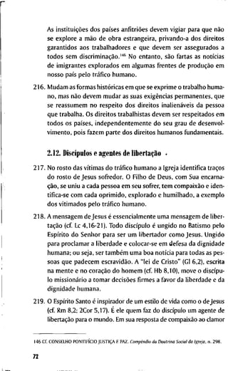 A s instituições d o s países anfitriões d e v e m v i g i a r p a r a q u e não
s e e x p l o r e a mão d e o b r a e s t r a n g e i r a , p r i v a n d o - a d o s d i r e i t o s
g a r a n t i d o s a o s t r a b a l h a d o r e s e q u e d e v e m s e r a s s e g u r a d o s a
t o d o s s e m discriminação.'*^ N o e n t a n t o , são f a r t a s a s notícias
d e i m i g r a n t e s e x p l o r a d o s e m a l g u m a s f r e n t e s d e produção e m
n o s s o país p e l o tráfico h u m a n o .
2 1 6 . M u d a m as f o r m a s históricas e m q u e se e x p r i m e o t r a b a l h o h u m a -
n o , m a s não d e v e m m u d a r as s u a s exigências p e r m a n e n t e s , q u e
se r e a s s u m e m n o r e s p e i t o d o s d i r e i t o s inalienáveis d a p e s s o a
q u e t r a b a l h a . O s d i r e i t o s t r a b a l h i s t a s d e v e m s e r r e s p e i t a d o s e m
t o d o s o s países, i n d e p e n d e n t e m e n t e d o s e u g r a u d e d e s e n v o l -
v i m e n t o , p o i s f a z e m p a r t e d o s d i r e i t o s h u m a n o s f u n d a m e n t a i s .
2.12. Discípulos e a g e n t e s d e libertação .
2 1 7 . N o r o s t o d a s vítimas d o tráfico h u m a n o a I g r e j a i d e n t i f i c a traços
d o r o s t o d e J e s u s s o f r e d o r . O F i l h o d e D e u s , c o m S u a e n c a r n a -
ção, s e u n i u a c a d a p e s s o a e m s e u s o f r e r , t e m compaixão e i d e n -
t i f i c a - s e c o m c a d a o p r i m i d o , e x p l o r a d o e h u m i l h a d o , a e x e m p l o
d o s v i t i m a d o s p e l o tráfico h u m a n o .
2 1 8 . A m e n s a g e m d e J e s u s é e s s e n c i a l m e n t e u m a m e n s a g e m d e l i b e r -
tação ( c f Lc 4 , 1 6 - 2 1 ) . T o d o discípulo é u n g i d o n o B a t i s m o p e l o
Espírito d o S e n h o r p a r a s e r u m l i b e r t a d o r c o m o J e s u s . U n g i d o
p a r a p r o c l a m a r a l i b e r d a d e e c o l o c a r - s e e m d e f e s a d a d i g n i d a d e
h u m a n a ; o u s e j a , s e r também u m a b o a notícia p a r a t o d a s as p e s -
s o a s q u e p a d e c e m escravidão. A " l e i d e C r i s t o " (Gl 6 , 2 ) , e s c r i t a
n a m e n t e e n o coração d o h o m e m ( c f H b 8 , 1 0 ) , m o v e o discípu-
l o missionário a t o m a r decisões f i r m e s a f a v o r d a l i b e r d a d e e d a
d i g n i d a d e h u m a n a .
2 1 9 . O Espírito S a n t o é i n s p i r a d o r d e u m e s t i l o d e v i d a c o m o o d e J e s u s
(cf. R m 8 , 2 ; 2 C o r 5,17). É e l e q u e m f a z d o discípulo u m a g e n t e d e
libertação p a r a o m u n d o . E m s u a r e s p o s t a d e compaixão a o c l a m o r
1 4 6 Cf. C O N S E L H O PONTIFÍCIO JUSTIÇA E P A Z . Compêndio da Doutrina Social da Igreja, n . 2 9 8 .
72
 