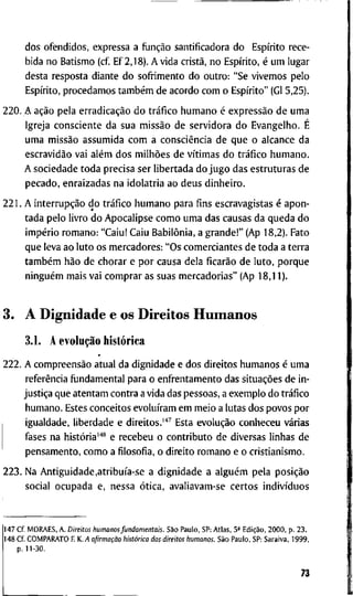 d o s o f e n d i d o s , e x p r e s s a a flinção s a n t i f i c a d o r a d o Espírito r e c e -
b i d a n o B a t i s m o ( c f E f 2 , 1 8 ) . A v i d a cristã, n o Espírito, é u m l u g a r
d e s t a r e s p o s t a d i a n t e d o s o f r i m e n t o d o o u t r o : "Se v i v e m o s p e l o
Espírito, p r o c e d a m o s também d e a c o r d o c o m o Espírito" (Gl 5 , 2 5 ) .
2 2 0 . A ação p e l a erradicação d o tráfico h u m a n o é expressão d e u m a
I g r e j a c o n s c i e n t e d a s u a missão d e s e r v i d o r a d o E v a n g e l h o . É
u m a missão a s s u m i d a c o m a consciência d e q u e o a l c a n c e d a
escravidão v a i além d o s milhões d e vítimas d o tráfico h u m a n o .
A s o c i e d a d e t o d a p r e c i s a s e r l i b e r t a d a d o j u g o d a s e s t r u t u r a s d e
p e c a d o , e n r a i z a d a s n a i d o l a t r i a a o d e u s d i n h e i r o .
2 2 1 . A interrupção d o tráfico h u m a n o p a r a f i n s e s c r a v a g i s t a s é a p o n -
t a d a p e l o l i v r o d o A p o c a l i p s e c o m o u m a d a s c a u s a s d a q u e d a d o
império r o m a n o : " C a i u ! C a i u Babilônia, a g r a n d e ! " ( A p 1 8 , 2 ) . F a t o
q u e l e v a a o l u t o o s m e r c a d o r e s : " O s c o m e r c i a n t e s d e t o d a a t e r r a
também hão d e c h o r a r e p o r c a u s a d e l a ficarão d e l u t o , p o r q u e
ninguém m a i s v a i c o m p r a r as s u a s m e r c a d o r i a s " ( A p 1 8 , 1 1 ) .
3 . A D i g n i d a d e e o s D i r e i t o s H u m a n o s
3.1. A evolução histórica
2 2 2 . A compreensão a t u a l d a d i g n i d a d e e d o s d i r e i t o s h u m a n o s é u m a
referência fijndamental p a r a o e n f r e n t a m e n t o d a s situações d e i n -
justiça q u e a t e n t a m c o n t r a a v i d a d a s p e s s o a s , a e x e m p l o d o tráfico
h u m a n o . E s t e s c o n c e i t o s evoluíram e m m e i o a l u t a s d o s p o v o s p o r
i g u a l d a d e , l i b e r d a d e e d i r e i t o s . ' * ^ E s t a evolução c o n h e c e u várias
fases n a história''"* e r e c e b e u o c o n t r i b u t o d e d i v e r s a s l i n h a s d e
p e n s a m e n t o , c o m o a filosofia, o d i r e i t o r o m a n o e o c r i s t i a n i s m o .
2 2 3 . N a Antigüidade,atribuía-se a d i g n i d a d e a alguém p e l a posição
s o c i a l o c u p a d a e , n e s s a ótica, a v a l i a v a m - s e c e r t o s indivíduos
1 4 7 C f . M O R A E S , A . Direitos hutnanos fundamentais. São P a u l o , S P : A t l a s , 5^ Edição, 2 0 0 0 , p . 2 3 .
1 4 8 C f C O M P A R A T O E K. A afirmação liistórica dos direitos humanos. São P a u l o , S P : S a r a i v a , 1 9 9 9 ,
p. 1 1 - 3 0 .
73
 