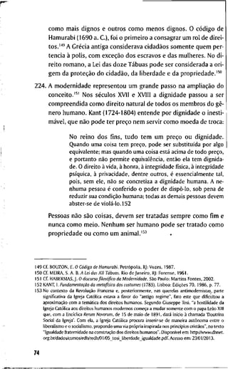 c o m o m a i s d i g n o s e o u t r o s c o m o m e n o s d i g n o s . O código d e
H a m u r a b i ( 1 6 9 0 a. C ) , f o i o p r i m e i r o a c o n s a g r a r u m r o l d e d i r e i -
t o s . ' * ' A Grécia a n t i g a c o n s i d e r a v a cidadãos s o m e n t e q u e m p e r -
t e n c i a à p o l i s , c o m exceção d o s e s c r a v o s e d a s m u l h e r e s . N o d i -
r e i t o r o m a n o , a Lei d a s d o z e Tábuas p o d e s e r c o n s i d e r a d a a o r i -
g e m d a proteção d o cidadão, d a l i b e r d a d e e d a p r o p r i e d a d e . ' ^ "
2 2 4 . A m o d e r n i d a d e r e p r e s e n t o u u m g r a n d e p a s s o n a ampliação d o
c o n c e i t o . ' ^ ' N o s séculos X V I I e X V l l l a d i g n i d a d e p a s s o u a ser
c o m p r e e n d i d a c o m o d i r e i t o n a t u r a l d e t o d o s o s m e m b r o s d o gê-
n e r o h u m a n o . K a n t ( 1 7 2 4 - 1 8 0 4 ) e n t e n d e p o r d i g n i d a d e o i n e s t i -
mável, q u e não p o d e t e r preço n e m s e r v i r c o m o m o e d a d e t r o c a :
N o r e i n o d o s fins, t u d o t e m u m preço o u d i g n i d a d e .
Q u a n d o u m a coisa t e m preço, p o d e ser substituída p o r algo
e q u i v a l e n t e ; m a s q u a n d o u m a coisa está a c i m a de t o d o preço,
e p o r t a n t o não p e r m i t e equivalência, então ela t e m dignida-
de. O d i r e i t o à v i d a , à h o n r a , à i n t e g r i d a d e física, à i n t e g r i d a d e
psíquica, à privacidade, d e n t r e o u t r o s , é e s s e n c i a l m e n t e t a l ,
pois, s e m ele, não se c o n c r e t i z a a d i g n i d a d e h u m a n a . A n e -
n h u m a pessoa é c o n f e r i d o o p o d e r de dispô-lo, sob pena de
r e d u z i r sua condição h u m a n a ; t o d a s as d e m a i s pessoas d e v e m
abster-se de violá-lo. 1 5 2
P e s s o a s não são c o i s a s , d e v e m s e r t r a t a d a s s e m p r e c o m o fim e
n u n c a c o m o m e i o . N e n h u m s e r h u m a n o p o d e s e r t r a t a d o c o m o
p r o p r i e d a d e o u c o m o u m a n i m a l . ' ^ ^
1 4 9 C f . B O U Z O N , E . O Código de Hamurabi. Petrópoüs, RJ: V o z e s , 1 9 8 7 .
1 5 0 C f M E I R A , S . A . B. A Lei das XII Tábuas. R i o d e J a n e i r o , RJ; F o r e n s e , 1 9 6 1 .
1 5 1 C f H A B E R M A S , J . O discurso filosófico da Modernidade. São P a u l o : M a r t i n s F o n t e s , 2 0 0 2 .
1 5 2 K A N T , I. Fundamentação da metafisica dos costumes ( 1 7 8 5 ) . L i s b o a : Edições 7 0 , 1 9 8 6 , p . 7 7 .
1 5 3 N o c o n t e x t o d a Revolução F r a n c e s a e , p o s t e r i o r m e n t e , n a s q u e r e l a s a n t i m o d e r n i s t a s , . p a r t e
s i g n i f i c a t i v a d a I g r e j a Católica e s t a v a a f a v o r d o " a n t i g o r e g i m e " , f a t o e s t e q u e d i f i c u l t o u a
aproximação c o m a temática d o s d i r e i t o s h u m a n o s . S e g u n d o G i u s e p p e T o s i , " a h o s t i l i d a d e d a
I g r e j a Católica a o s d i r e i t o s h u m a n o s m o d e r n o s começa a m u d a r s o m e n t e c o m o p a p a Leão X l l l
q u e , c o m a E n c i c l i c a Rerum Novarum, d e 1 5 d e m a i o d e 1 8 9 1 , dará início à c h a m a d a ' D o u t r i n a
S o c i a l d a I g r e j a ' . C o m e l a , a I g r e j a Católica p r o c u r a i n s e r i r - s e d e m a n e i r a autônoma e n t r e o
l i b e r a l i s m o e o s o c i a l i s m o , p r o p o n d o u m a v i a própria i n s p i r a d a n o s princípios cristãos", n o t e x t o
" I g u a l d a d e fi-aternidade n a construção d o s d i r e i t o s h u m a n o s " . Disponível e m : h t t p v A v w w . d h n e t .
o r g . b r / d a d o s / c u r s o s / e d h / r e d h / 0 1 / 0 5 _ t o s i _ l i b e r d a d e j g u a l d a d e . p d f A c e s s o e m ; 2 3 / 0 1 / 2 0 1 3 .
74
 