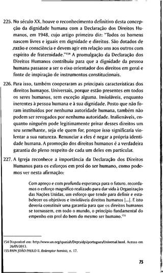2 2 5 . N o século X X , h o u v e o r e c o n h e c i m e n t o d e f i n i t i v o d e s t a c o n c e p -
ção d a d i g n i d a d e h u m a n a c o m a Declaração d o s D i r e i t o s H u -
m a n o s , e m 1 9 4 8 , c u j o a r t i g o p r i m e i r o d i z : " T o d o s o s h o m e n s
n a s c e m l i v r e s e i g u a i s e m d i g n i d a d e e d i r e i t o s . São d o t a d o s d e
.razão e consciência e d e v e m a g i r e m relação u n s a o s o u t r o s c o m
espírito d e f r a t e r n i d a d e . " ' ^ ' ' A promulgação d a Declaração d o s
D i r e i t o s H u m a n o s c o n t r i b u i u p a r a q u e a d i g n i d a d e d a p e s s o a
h u m a n a p a s s a s s e a s e r o e i x o o r i e n t a d o r d o s d i r e i t o s e m g e r a l e
f o n t e d e inspiração d e i n s t r u m e n t o s c o n s t i t u c i o n a i s .
2 2 6 . P a r a i s s o , também c o o p e r a r a m as p r i n c i p a i s características d o s
d i r e i t o s h u m a n o s . U n i v e r s a i s , p o r q u e estão p r e s e n t e s e m t o d o s
o s s e r e s h u m a n o s , s e m exceção a l g u m a . Invioláveis, e n q u a n t o
i n e r e n t e s à p e s s o a h u m a n a e à s u a d i g n i d a d e . P o s t o q u e não f o -
r a m instituídos p o r n e n h u m a a u t o r i d a d e h u m a n a , também não
p o d e m s e r r e v o g a d o s p o r n e n h u m a a u t o r i d a d e . Inalienáveis, e n -
q u a n t o ninguém p o d e l e g i t i m a m e n t e p r i v a r d e s s e s d i r e i t o s u m
s e u s e m e l h a n t e , s e j a e l e q u e m f o r , p o r q u e i s s o s i g n i f i c a r i a v i o -
l e n t a r a s u a n a t u r e z a . R e n u n c i a r a e l e s é n e g a r a própria i d e n t i -
d a d e h u m a n a . A promoção d o s d i r e i t o s h u m a n o s é a v e r d a d e i r a
g a r a n t i a d o p l e n o r e s p e i t o d e c a d a u m d e l e s e m p a r t i c u l a r .
2 2 7 . A I g r e j a r e c o n h e c e a importância d a Declaração d o s D i r e i t o s
H u m a n o s p a r a o s esforços e m p r o l d o s e r h u m a n o , c o m o p o d e -
m o s v e r n e s t a afirmação:
C o m apreço e c o m p r o f u n d a esperança para o f u t u r o , recorda-
m o s o esforço magnífico r e a l i z a d o para dar vida à Organização
das Nações Unidas, u m esforço q u e t e n d e para d e f i n i r e esta-
belecer os o b j e t i v o s e invioláveis d i r e i t o s h u m a n o s [...]. E isto
deveria c o n s t i t u i r u m a g a r a n t i a para q u e os d i r e i t o s h u m a n o s
se t o r n a s s e m , e m t o d o o m u n d o , o princípio f u n d a m e n t a l d o
e m p e n h o e m p r o l d o b e m d o m e s m o ser h u m a n o . ' "
1 5 4 Disponível e m : h t t p : / A v w w . u n . o r g / s p a n i s h / D e p t s / d p i / p o r t u g u e s / U n i v e r s a l . h t m l . A c e s s o e m
2 6 / 0 5 / 2 0 1 3 .
1 5 5 PAPAJOÀO P A U L O 11. Redemptor hominis, n . 1 7 .
75
 