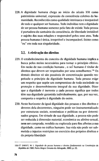 2 2 8 . A d i g n i d a d e h u m a n a c h e g a a o início d o século X X I c o m o
patrimônio u n i v e r s a l , expressão d a consciência c o l e t i v a d a h u -
m a n i d a d e . R e c o n h e c i d a c o m o q u a l i d a d e intrínseca e inseparável
d e t o d o e q u a l q u e r s e r h u m a n o . T o d o indivíduo t e m a d i g n i d a d e
d e s e r p e s s o a h u m a n a s o m e n t e p e l o f a t o d e e x i s t i r . T o d a p e s s o a
é p o r t a d o r a d o santuário d a consciência, d e l i b e r d a d e inviolável
e s u j e i t o d a s s u a s relações e responsável p e l o s s e u s a t o s . T o d a
p e s s o a h u m a n a é única, irrepetível e incomparável. E x i s t e c o m o
" e u " e m t o d a s u a s i n g u l a r i d a d e .
3.2. A efetivação d o s d i r e i t o s
2 2 9 . O e s t a b e l e c i m e n t o d o c o n c e i t o d e d i g n i d a d e h u m a n a i m p l i c a a
b u s c a p e l o s m e i o s necessários p a r a t o r n a r o princípio e f e t i v o .
E m razão d e s u a condição h u m a n a , o s e r h u m a n o é t i t u l a r d e
d i r e i t o s q u e d e v e m s e r r e s p e i t a d o s p o r s e u s s e m e l h a n t e s . ' ^ ^ O s
d e m a i s d i r e i t o s só são possíveis d e concretização q u a n d o r e s -
p e i t a d o o princípio d a d i g n i d a d e h u m a n a . T o d a p e s s o a e x i g e
u m r e s p e i t o q u e supõe u m c o m p r o m i s s o d e t o d a s o c i e d a d e n a
proteção e d e s e n v o l v i m e n t o i n t e g r a l d a s u a d i g n i d a d e . D i z e r
q u e a d i g n i d a d e é i n e r e n t e a c a d a p e s s o a s i g n i f i c a q u e t o d o s
têm s u a d i g n i d a d e g a r a n t i d a i n d i v i d u a l m e n t e , q u e , p o r s u a v e z ,
c o m p o r t a o r e s p e i t o à d i g n i d a d e d o o u t r o .
2 3 0 . N e s t e h o r i z o n t e d a i g u a l d i g n i d a d e d a s p e s s o a s e d o s d i r e i t o s e
d e v e r e s d e l a d e c o r r e n t e s , ninguém p o d e s e r i n s t r u m e n t a l i z a d o
p o r e s t r u t u r a s s o c i a i s , econômicas e políticas o u p o r d e t e r m i -
n a d o s g r u p o s . E m v i r t u d e d e s u a d i g n i d a d e , a p e s s o a não p o d e
s e r r e d u z i d a à dimensão m a t e r i a l , econômica o u a f e t i v o - s e x u a l ,
n e m s e r c o m p r a d a , v e n d i d a o u e x p l o r a d a p a r a fins a l h e i o s a s u a
d i g n i d a d e , c o m o n o tráfico h u m a n o . S u a v i d a não p o d e s e r s u b -
m e t i d a a i n j u s t a s restrições n o exercício d o s próprios d i r e i t o s e
d a própria l i b e r d a d e
156 C f . S A R L E T , W . 1. Dignidade da pessoa liumana e direitos fiindamentais na Constituição da
República de 1 9 8 8 . P o r t o A l e g r e : L i v r a r i a d o A d v o g a d o , 2 0 0 2 , p . 2 2 .
76
 