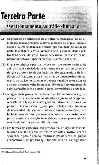 T e r c e i r a P a r t e
o e n f r e n l a m e n t o ao tráfico h u m a n o
2 3 1 . N a p r o p o s t a d e reflexão s o b r e o tráfico h u m a n o p a r a f i n s d e e x -
ploração s e x u a l , t r a b a l h o e s c r a v o , remoção d e órgãos, adoção
i l e g a l e o u t r a s f i n a l i d a d e s , t i v e m o s o p o r t u n i d a d e d e c o n h e c e r
p a r t e d a r e a l i d a d e , e vê-la i l u m i n a d a p e l a P a l a v r a d e D e u s e p e l a
D o u t r i n a S o c i a l d a I g r e j a . Faz-se necessário u m t e r c e i r o p a s s o :
p r o p o r i n i c i a t i v a s e a p r e s e n t a r as q u e já estão e m c u r s o .
2 3 2 . E n q u a n t o cristãos e p e s s o a s d e b o a v o n t a d e , t e m o s a missão d e
a g i r p a r a q u e a s o c i e d a d e s e e s t r u t u r e e m t e r m o s d e c o n s c i e n -
tização e prevenção, d e denúncia, d e reinserção s o c i a l e d e i n c i -
dência política, c o m o e i x o s i n t e g r a n t e s d o p r o c e s s o d e e n f r e n t a -
m e n t o a o tráfico h u m a n o . A s p r o p o s t a s seguirão e s t e s e i x o s d e
atuação e estarão v o l t a d a s p a r a a s dimensões e s t r u t u r a n t e s d a
ação e v a n g e l i z a d o r a d a I g r e j a : p e s s o a , c o m u n i d a d e e s o c i e d a d e .
2 3 3 . A organização p a r a o e n f r e n t a m e n t o d o tráfico h u m a n o s e g u e o
princípio d e q u e é necessário a r t i c u l a r a ação s o c i a l c u m p r i n d o
o d e s a f i o d e a I g r e j a s e r a a d v o g a d a d a justiça e a d e f e n s o r a d o s
p o b r e s . ' " É u m a t a r e f a u r g e n t e , p o i s , v e l a d a s p e l o s d i s c u r s o s
d a n e c e s s i d a d e d e a c e l e r a r o d e s e n v o l v i m e n t o econômico e a
b o l h a ilusória d a inserção s o c i a l v i a c o n s u m i s m o , m i l h a r e s d e
p e s s o a s estão e m situação d e miséria e p o b r e z a , p o t e n c i a i s víti-
m a s d e a l i c i a d o r e s p a r a o tráfico h u m a n o .
2 3 4 . E m t e r m o s d e c i d a d a n i a , são p e s s o a s e m situação d e v u l n e r a -
b i l i d a d e q u e não q u e r e m o u t e m e m s e r v i s t a s . Invisíveis p a r a a
s o c i e d a d e e p a r a o E s t a d o , t o r n a m - s e p r e s a s fáceis d e g r u p o s
econômicos e d e p e s s o a s q u e b u s c a m v i o l a r a s u a d i g n i d a d e
1 5 7 C E L A M . Documento de Aparecida, n. 3 9 5 .
79
 