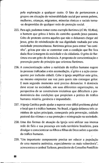 p e l a exploração a q u a l q u e r c u s t o . O f a t o d e p e r t e n c e r e m a
g r u p o s e m situação d e v u l n e r a b i l i d a d e s o c i a l p o r s e r e r h p o b r e s ,
m u l h e r e s , crianças, m i g r a n t e s , m i n o r i a s étnicas e r a c i a i s t o r n a -
-as d e s p r o v i d a s d e q u a l q u e r r e d e d e proteção s o c i a l .
2 3 5 . Para agir, p o d e m o s t o m a r c o m o e x e m p l o B a r t i m e u ( c f M c 1 0 , 4 6 s s ) ,
o h o m e m q u e g r i t o u à b e i r a d o c a m i n h o q u a n d o J e s u s p a s s a v a .
G r i t o d e p r o t e s t o c o n t r a a q u e l e s q u e não o d e i x a v a m c h e g a r até
J e s u s , g r i t o d e reivindicação d e s u a d i g n i d a d e r o u b a d a p o r u m a
s o c i e d a d e p r e c o n c e i t u o s a . B a r t i m e u g r i t o u p a r a e n t r a r " n o c a m i -
n h o " , g r i t o u p o r não s e c o n t e n t a r c o m a condição q u e l h e f o r a
d a d a : f i c a r à m a r g e m d a s o c i e d a d e e d a c i d a d a n i a . O g r i t o d e Bar-
t i m e u e r a u m g r i t o d e denúncia. A p r o p o s t a d e conscientização e
prevenção p a r t e d o princípio q u e o r i e n t o u B a r t i m e u .
2 3 6 . A conscientização s o b r e a r e a l i d a d e d o tráfico h u m a n o s u g e r e
às p e s s o a s t r a f i c a d a s a não acomodação, o * g r i t o e a ação c o n s e -
qüente p o r inclusão cidadã. C a b e à I g r e j a a m p l i f i c a r e s t e g r i t o ,
o u m e s m o e m p r e s t a r s u a v o z p a r a q u e m não c o n s e g u e g r i t a r .
E n u m s e g u n d o m o m e n t o será p r e c i s o d e n u n c i a r . A denúncia
d e v e e c o a r n a s o c i e d a d e , e m s u a s d i f e r e n t e s organizações, n a
p e r s p e c t i v a d e s e construírem i n i c i a t i v a s q u e d i f i c u l t e m a p r e -
dominância d a s condições q u e p r o p i c i a m a prática d o tráfico
h u m a n o : miséria, ganância e i m p u n i d a d e .
2 3 7 . A I g r e j a Católica p o d e a j u d a r a s u p e r a r e s s e difícil p r o b l e m a g l o b a l
e l o c a l q u e é o tráfico h u m a n o . N o B r a s i l , a I g t e j a d e l i n e o u três ca-
m i n h o s d e ações p r i n c i p a i s , começando p e l a prevenção, c u i d a d o
p a s t o r a l d a s vítimas e a s u a proteção e reintegração n a s o c i e d a d e .
2 3 8 . U m a d a s f o r m a s d e atuação d a I g r e j a será u t i l i z a r s u a i m e n s a
r e d e d e fiéis e s u a presença e m t o d o território b r a s i l e i r o , p a r a
d i v u l g a r e c o n s c i e n t i z a r o s filhos e filhas d e D e u s s o b r e a questão
d o tráfico h u m a n o .
2 3 9 . " U m i m p o r t a n t e c o m p o n e n t e p r e c i s a s e r e d u c a r a população
d e u m a m a n e i r a autêntica, e s p e c i a l m e n t e o s m a i s vulneráveis",
a c r e s c e n t o u o c a r d e a l T u r k s o n , p r e s i d e n t e d o C o n s e l h o Pontifício
80
 