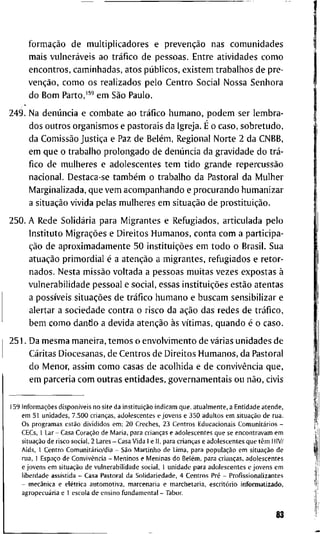 formação d e m u l t i p l i c a d o r e s e prevenção n a s c o m u n i d a d e s
m a i s vulneráveis a o tráfico d e p e s s o a s . E n t r e a t i v i d a d e s c o m o
e n c o n t r o s , c a m i n h a d a s , a t o s públicos, e x i s t e m t r a b a l h o s d e p r e -
venção, c o m o o s r e a l i z a d o s p e l o C e n t r o S o c i a l N o s s a S e n h o r a
d o B o m P a r t o , e m São P a u l o .
2 4 9 . N a denúncia e c o m b a t e a o tráfico h u m a n o , p o d e m s e r l e m b r a -
d o s o u t r o s o r g a n i s m o s e p a s t o r a i s d a I g r e j a . É o c a s o , s o b r e t u d o ,
d a Comissão Justiça e Paz d e Belém, R e g i o n a l N o r t e 2 d a C N B B ,
e m q u e o t r a b a l h o p r o l o n g a d o d e denúncia d a g r a v i d a d e d o trá-
f i c o d e m u l h e r e s e a d o l e s c e n t e s t e m t i d o g r a n d e repercussão
n a c i o n a l . D e s t a c a - s e também o t r a b a l h o d a P a s t o r a l d a M u l h e r
M a r g i n a l i z a d a , q u e v e m a c o m p a n h a n d o e p r o c u r a n d o h u m a n i z a r
a situação v i v i d a p e l a s m u l h e r e s e m situação d e prostituição.
2 5 0 . A R e d e Solidária p a r a M i g r a n t e s e R e f u g i a d o s , a r t i c u l a d a p e l o
I n s t i t u t o Migrações e D i r e i t o s H u m a n o s , c o n t a c o m a p a r t i c i p a -
ção d e a p r o x i m a d a m e n t e 5 0 instituições e m t o d o o B r a s i l . S u a
atuação p r i m o r d i a l é a atenção a m i g r a n t e s , r e f u g i a d o s e r e t o r -
n a d o s . N e s t a missão v o l t a d a a p e s s o a s m u i t a s v e z e s e x p o s t a s à
v u l n e r a b i l i d a d e p e s s o a l e s o c i a l , e s s a s instituições estão a t e n t a s
a possíveis situações d e tráfico h u m a n o e b u s c a m s e n s i b i l i z a r e
a l e r t a r a s o c i e d a d e c o n t r a o r i s c o d a ação d a s r e d e s d e tráfico,
b e m c o m o d a n d o a d e v i d a atenção às vítimas, q u a n d o é o c a s o .
2 5 1 . D a m e s m a m a n e i r a , t e m o s o e n v o l v i m e n t o d e várias u n i d a d e s d e
C a r i t a s D i o c e s a n a s , d e C e n t r o s d e D i r e i t o s H u m a n o s , d a P a s t o r a l
d o M e n o r , a s s i m c o m o c a s a s d e a c o l h i d a e d e convivência q u e ,
e m p a r c e r i a c o m o u t r a s e n t i d a d e s , g o v e r n a m e n t a i s o u não, c i v i s
1 5 9 Informações disponíveis n o s i t e d a instituição i n d i c a m q u e , a t u a l m e n t e , a E n t i d a d e a t e n d e ,
e m 5 1 u n i d a d e s , 7 . 5 0 0 crianças, a d o l e s c e n t e s e j o v e n s e 3 5 0 a d u l t o s e m situação d e r u a .
O s p r o g r a m a s estão d i v i d i d o s e m ; 2 0 C r e c h e s , 2 3 C e n t r o s E d u c a c i o n a i s Comunitários -
C E C s , 1 L a r - C a s a Coração d e M a r i a , p a r a crianças e a d o l e s c e n t e s q u e s e e n c o n t r a v a m e m
situação d e r i s c o s o c i a l , 2 L a r e s - C a s a V i d a I e I I , p a r a crianças e a d o l e s c e n t e s q u e têm H I V /
A i d s , 1 C e n t r o Comunitário/dia - São M a r t i n h o d e L i m a , p a r a população e m situação d e
r u a , 1 Espaço d e Convivência - M e n i n o s e M e n i n a s d o Belém, p a r a crianças, a d o l e s c e n t e s
e j o v e n s e m situação d e v u l n e r a b i l i d a d e s o c i a l , 1 u n i d a d e p a r a a d o l e s c e n t e s e j o v e n s e m
l i b e r d a d e a s s i s t i d a - C a s a P a s t o r a l d a S o l i d a r i e d a d e , 4 C e n t r o s Pré - P r o f i s s i o n a l i z a n t e s
- mecânica e elétrica a u t o m o t i v a , m a r c e n a r i a e m a r c h e t a r i a , escritório i n f o r m a t i z a d o ,
agropecuária e 1 e s c o l a d e e n s i n o f u n d a m e n t a l - T a b o r .
83
 