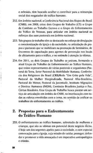 e e c l e s i a i s , têm b u s c a d o a c o l h e r e c o n t r i b u i r p a r a a reinserção
s o c i a l d o s r e s g a t a d o s d o tráfico h u m a n o .
2 5 2 . E m âmbito n a c i o n a l , a Conferência N a c i o n a l d o s B i s p o s d o Brasil
( C N B B ) , e m 2 0 0 8 , c r i o u d o i s G r u p o s d e T r a b a l h o (GT): o G r u p o
d e C o m b a t e a o T r a b a l h o E s c r a v o e o G r u p o d e E n f r e n t a m e n t o
d o Tráfico d e P e s s o a s , p a r a a r t i c u l a r e m âmbito n a c i o n a l o s
esforços d a s s u a s p a s t o r a i s e m âmbito n a c i o n a l .
2 5 3 . T a i s g r u p o s d e t r a b a l h o têm se d e s t a c a d o n o esforço d e divulgação
e conscientização d a I g r e j a e d a s o c i e d a d e , n a articulação d e g r u -
p o s e p a s t o r a i s q u e se m o b i l i z a m n a promoção d e Seminários, d e
E n c o n t r o s d e capacitação p a r a a g e n t e s d e prevenção n o s l o c a i s
d e a l i c i a m e n t o p a r a o tráfico, e n o estímulo à atenção às vítimas.
2 5 4 . E m 2 0 1 1 , o s d o i s G r u p o s d e T r a b a l h o s e u n i r a m , f o r m a n d o o
a t u a l G r u p o d e T r a b a l h o d e E n f r e n t a m e n t o a o Tráfico H u m a n o ,
q u e reúne r e p r e s e n t a n t e s d e várias p a s t o r a i s e o r g a n i s m o s (Pas-
t o r a l d a T e r r a , S e t o r P a s t o r a l d a M o b i l i d a d e H u m a n a , Conferên-
cia d o s R e l i g i o s o s d o B r a s i l ( C R B ) / R e d e " U m G r i t o p e l a V i d a " ,
P a s t o r a l d a M u l h e r M a r g i n a l i z a d a , P a s t o r a l A f r o - B r a s i l e i r a ,
P a s t o r a l d o M e n o r , P a s t o r a l d a J u v e n t u d e , I n s t i t u t o Migrações
e D i r e i t o s H u m a n o s ( I M D H ) , Comissão B r a s i l e i r a Justiça e Paz,
C a r i t a s B r a s i l e i r a . E s s e G r u p o d e T r a b a l h o b u s c a p r e s t a r u m s e r -
viço d e articulação e m âmbito d e C N B B , n a interlocução c o m t o -
d a s as e s f e r a s e n v o l v i d a s c o m o t e m a , n o s e n t i d o d e u n i f i c a r o s
t r a b a l h o s d e e n f r e n t a m e n t o a o tráfico.
2. P r o p o s t a s p a r a o E n f r e n t a m e n t o
d o Tráfico H u m a n o
2 5 5 . O e n f r e n t a m e n t o a o tráfico h u m a n o , s o b r e t u d o d e m u l h e r e s e
crianças, q u e são as vítimas e m p o t e n c i a l d e s t e negócio ilícito,
é h o j e u m d o s u r g e n t e s a p e l o s p a r a a s o c i e d a d e , e c o m e s p e c i a l
convocação p a r a a I g r e j a , c u j a missão d e c u i d a r , p r o t e g e r , d e f e n -
d e r e p r o m o v e r a v i d a ameaçada é u m i m p e r a t i v o antropológico
e cristão.
84
 
