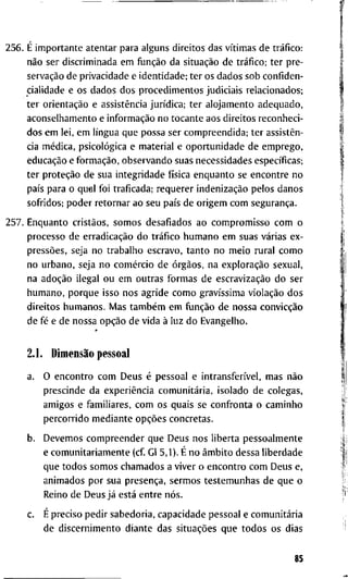 2 5 6 . É i m p o r t a n t e a t e n t a r p a r a a l g u n s d i r e i t o s d a s vítimas d e tráfico:
não s e r d i s c r i m i n a d a e m função d a situação d e tráfico; t e r p r e -
servação d e p r i v a c i d a d e e i d e n t i d a d e ; t e r o s d a d o s s o b c o n f i d e n -
c i a l i d a d e e o s d a d o s d o s p r o c e d i m e n t o s j u d i c i a i s r e l a c i o n a d o s ;
t e r orientação e assistência jurídica; t e r a l o j a m e n t o a d e q u a d o ,
a c o n s e l h a m e n t o e informação n o t o c a n t e a o s d i r e i t o s r e c o n h e c i -
d o s e m l e i , e m língua q u e p o s s a s e r c o m p r e e n d i d a ; t e r assistên-
cia médica, psicológica e m a t e r i a l e o p o r t u n i d a d e d e e m p r e g o ,
educação e formação, o b s e r v a n d o s u a s n e c e s s i d a d e s específicas;
t e r proteção d e s u a i n t e g r i d a d e física e n q u a n t o se e n c o n t r e n o
país p a r a o q u a l f o i t r a f i c a d a ; r e q u e r e r indenização p e l o s d a n o s
s o f r i d o s ; p o d e r r e t o r n a r a o s e u país d e o r i g e m c o m segurança.
2 5 7 . E n q u a n t o cristãos, s o m o s d e s a f i a d o s a o c o m p r o m i s s o c o m o
p r o c e s s o d e erradicação d o tráfico h u m a n o e m s u a s várias e x -
pressões, s e j a n o t r a b a l h o e s c r a v o , t a n t o n o m e i o r u r a l c o m o
n o u r b a n o , s e j a n o comércio d e órgãos, n a exploração s e x u a l ,
n a adoção i l e g a l o u e m o u t r a s f o r m a s d e escravização d o s e r
h u m a n o , p o r q u e i s s o n o s a g r i d e c o m o gravíssima violação d o s
d i r e i t o s h u m a n o s . M a s também e m função d e n o s s a convicção
d e fé e d e n o s s a opção d e v i d a à l u z d o E v a n g e l h o .
2.1. Dimensão p e s s o a l
a. O e n c o n t r o c o m D e u s é p e s s o a l e intransferível, m a s não
p r e s c i n d e d a experiência comunitária, i s o l a d o d e c o l e g a s ,
a m i g o s e f a m i l i a r e s , c o m o s q u a i s s e c o n f r o n t a o c a m i n h o
p e r c o r r i d o m e d i a n t e opções c o n c r e t a s .
b. D e v e m o s c o m p r e e n d e r q u e D e u s n o s l i b e r t a p e s s o a l m e n t e
e c o m u n i t a r i a m e n t e ( c f G l 5,1). É n o âmbito d e s s a l i b e r d a d e
q u e t o d o s s o m o s c h a m a d o s a v i v e r o e n c o n t r o c o m D e u s e ,
a n i m a d o s p o r s u a presença, s e r m o s t e s t e m u n h a s d e q u e o
R e i n o d e D e u s já está e n t r e nós.
c. É p r e c i s o p e d i r s a b e d o r i a , c a p a c i d a d e p e s s o a l e comunitária
d e d i s c e r n i m e n t o d i a n t e d a s situações q u e t o d o s o s d i a s
85
 
