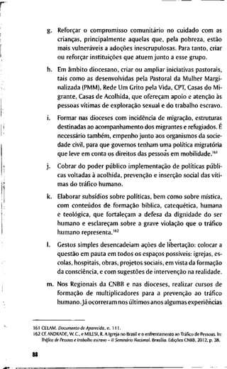 g . Reforçar o c o m p r o m i s s o comunitário n o c u i d a d o c o m a s
crianças, p r i n c i p a l m e n t e a q u e l a s q u e , p e l a p o b r e z a , estão
m a i s vulneráveis a adoções i n e s c r u p u l o s a s . P a r a t a n t o , c r i a r
o u reforçar instituições q u e a t u e m j u n t o a e s s e g r u p o .
h . E m âmbito d i o c e s a n o , c r i a r o u a m p l i a r i n i c i a t i v a s p a s t o r a i s ,
t a i s c o m o a s d e s e n v o l v i d a s p e l a P a s t o r a l d a M u l h e r M a r g i -
n a l i z a d a ( P M M ) , R e d e U m G r i t o p e l a V i d a , CPT, C a s a s d o M i -
g r a n t e , C a s a s d e A c o l h i d a , q u e ofereçam a p o i o e atenção às
p e s s o a s vítimas d e exploração s e x u a l e d o t r a b a l h o e s c r a v o .
i. F o r m a r n a s d i o c e s e s c o m incidência d e migração, e s t r u t u r a s
d e s t i n a d a s a o a c o m p a n h a m e n t o d o s m i g r a n t e s e r e f u g i a d o s . É
necessário também, e m p e n h o j u n t o a o s o r g a n i s m o s d a s o c i e -
d a d e c i v i l , p a r a q u e g o v e r n o s t e n h a m u m a política migratória
q u e l e v e e m c o n t a o s d i r e i t o s d a s p e s s o a s e m m o b i l i d a d e . ' ^ '
j . C o b r a r d o p o d e r público implementação d e políticas públi-
cas v o l t a d a s à a c o l h i d a , prevenção e inserção s o c i a l d a s víti-
m a s d o tráfico h u m a n o .
k. E l a b o r a r subsídios s o b r e políticas, b e m c o m o s o b r e mística,
c o m conteúdos d e formação bíblica, catequética, h u m a n a
e teológica, q u e fortaleçam a d e f e s a d a d i g n i d a d e d o s e r
h u m a n o e esclareçam s o b r e a g r a v e violação q u e o tráfico
h u m a n o r e p r e s e n t a . ' ^ ^
*
1. G e s t o s s i m p l e s d e s e n c a d e i a m ações d e libertação: c o l o c a r a
questão e m p a u t a e m t o d o s o s espaços possíveis: i g r e j a s , es-
c o l a s , h o s p i t a i s , o b r a s , p r o j e t o s s o c i a i s , e m v i s t a d a formação
d a consciência, e c o m sugestões d e intervenção n a r e a l i d a d e .
m . N o s R e g i o n a i s d a C N B B e n a s d i o c e s e s , r e a l i z a r c u r s o s d e
formação d e m u l t i p l i c a d o r e s p a r a a prevenção a o tráfico
humano.Já o c o r r e r a m n o s últimos a n o s a l g u m a s experiências
1 6 1 C E L A M . Documento de Aparecida, n . 1 1 1 .
1 6 2 Cf. A N D R A D E , W . C , e M I L E S I , R. A I g r e j a n o B r a s i l e o e n f r e n t a m e n t o a o Tráfico d e P e s s o a s . I n :
Tráfico de Pessoas e traballio escravo - II Seminário Nacional. Brasília: Edições C N B B , 2 0 1 2 , p. 3 8 .
88
 